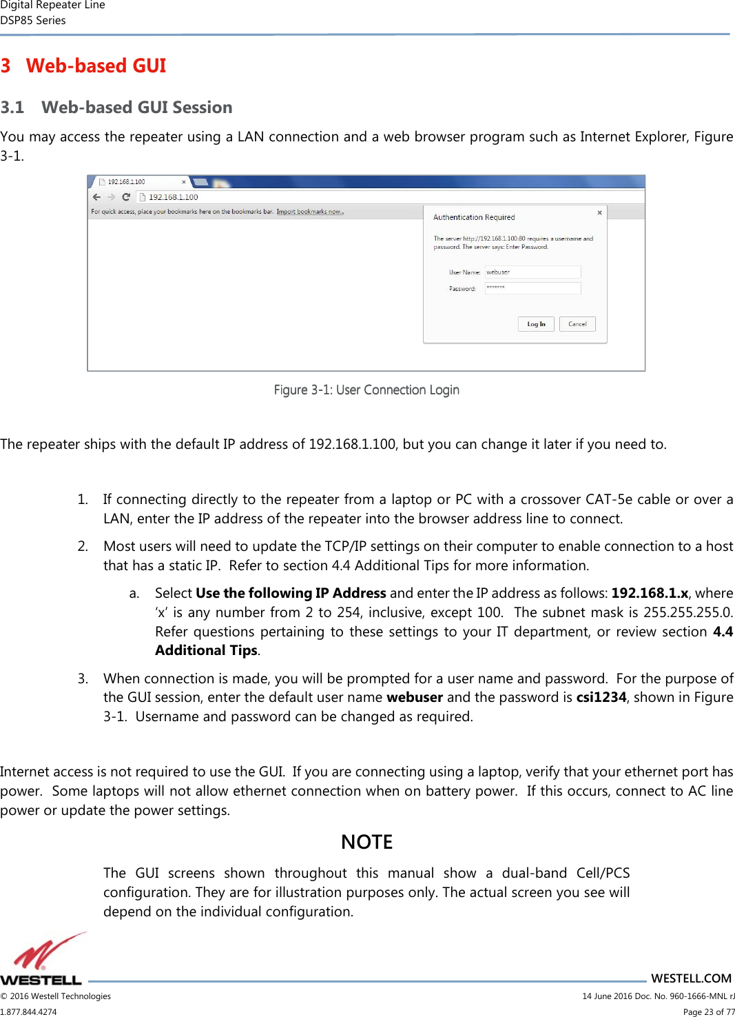 Digital Repeater Line DSP85 Series                       WESTELL.COM © 2016 Westell Technologies                         14 June 2016 Doc. No. 960-1666-MNL rJ 1.877.844.4274                             Page 23 of 77  3 Web-based GUI 3.1 Web-based GUI Session You may access the repeater using a LAN connection and a web browser program such as Internet Explorer, Figure 3-1.    Figure Figure Figure Figure 3333----1111: User Connection Login: User Connection Login: User Connection Login: User Connection Login     The repeater ships with the default IP address of 192.168.1.100, but you can change it later if you need to.  1. If connecting directly to the repeater from a laptop or PC with a crossover CAT-5e cable or over a LAN, enter the IP address of the repeater into the browser address line to connect.  2. Most users will need to update the TCP/IP settings on their computer to enable connection to a host that has a static IP.  Refer to section 4.4 Additional Tips for more information. a. Select Use the following IP Address and enter the IP address as follows: 192.168.1.x, where ‘x’ is any number from 2 to 254, inclusive, except 100.  The subnet mask is 255.255.255.0.  Refer questions pertaining  to these settings  to  your IT department,  or review section  4.4 Additional Tips.   3. When connection is made, you will be prompted for a user name and password.  For the purpose of the GUI session, enter the default user name webuser and the password is csi1234, shown in Figure 3-1.  Username and password can be changed as required.    Internet access is not required to use the GUI.  If you are connecting using a laptop, verify that your ethernet port has power.  Some laptops will not allow ethernet connection when on battery power.  If this occurs, connect to AC line power or update the power settings.   NOTE The  GUI  screens  shown  throughout  this  manual  show  a  dual-band  Cell/PCS configuration. They are for illustration purposes only. The actual screen you see will depend on the individual configuration.   