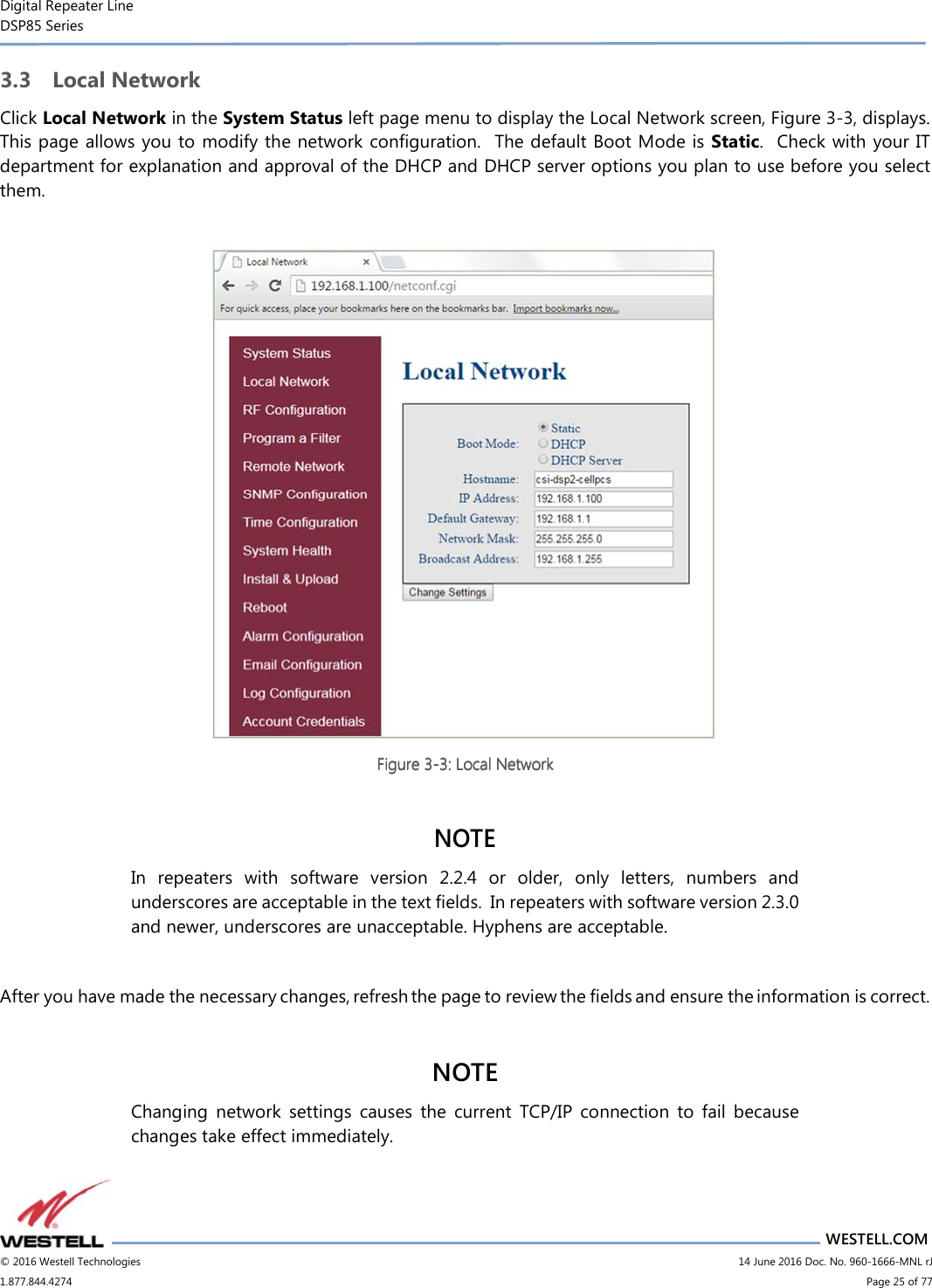 Digital Repeater Line DSP85 Series                       WESTELL.COM © 2016 Westell Technologies                         14 June 2016 Doc. No. 960-1666-MNL rJ 1.877.844.4274                             Page 25 of 77  3.3 Local Network Click Local Network in the System Status left page menu to display the Local Network screen, Figure 3-3, displays.  This page allows you to  modify the network configuration.  The default Boot Mode is Static.  Check with  your IT department for explanation and approval of the DHCP and DHCP server options you plan to use before you select them.   Figure Figure Figure Figure 3333----3333: Local Network: Local Network: Local Network: Local Network     NOTE In  repeaters  with  software  version  2.2.4  or  older,  only  letters,  numbers  and underscores are acceptable in the text fields.  In repeaters with software version 2.3.0 and newer, underscores are unacceptable. Hyphens are acceptable.  After you have made the necessary changes, refresh the page to review the fields and ensure the information is correct.  NOTE Changing  network  settings  causes  the  current  TCP/IP  connection  to  fail  because changes take effect immediately.     