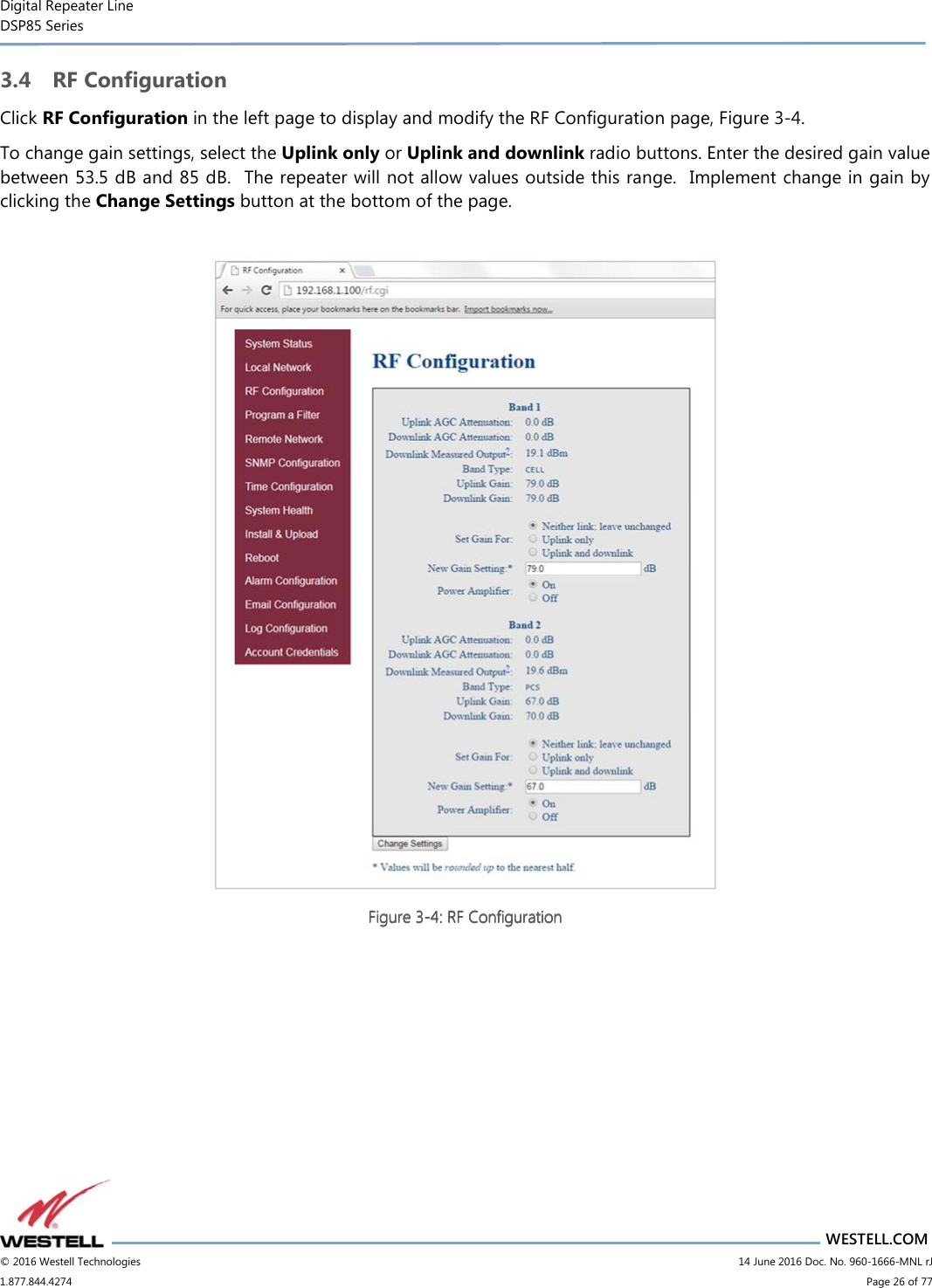Digital Repeater Line DSP85 Series                       WESTELL.COM © 2016 Westell Technologies                         14 June 2016 Doc. No. 960-1666-MNL rJ 1.877.844.4274                             Page 26 of 77  3.4 RF Configuration Click RF Configuration in the left page to display and modify the RF Configuration page, Figure 3-4. To change gain settings, select the Uplink only or Uplink and downlink radio buttons. Enter the desired gain value between 53.5 dB and 85 dB.  The repeater will not allow values outside this range.  Implement change in gain by clicking the Change Settings button at the bottom of the page.   Figure Figure Figure Figure 3333----4444: RF Configuration: RF Configuration: RF Configuration: RF Configuration      