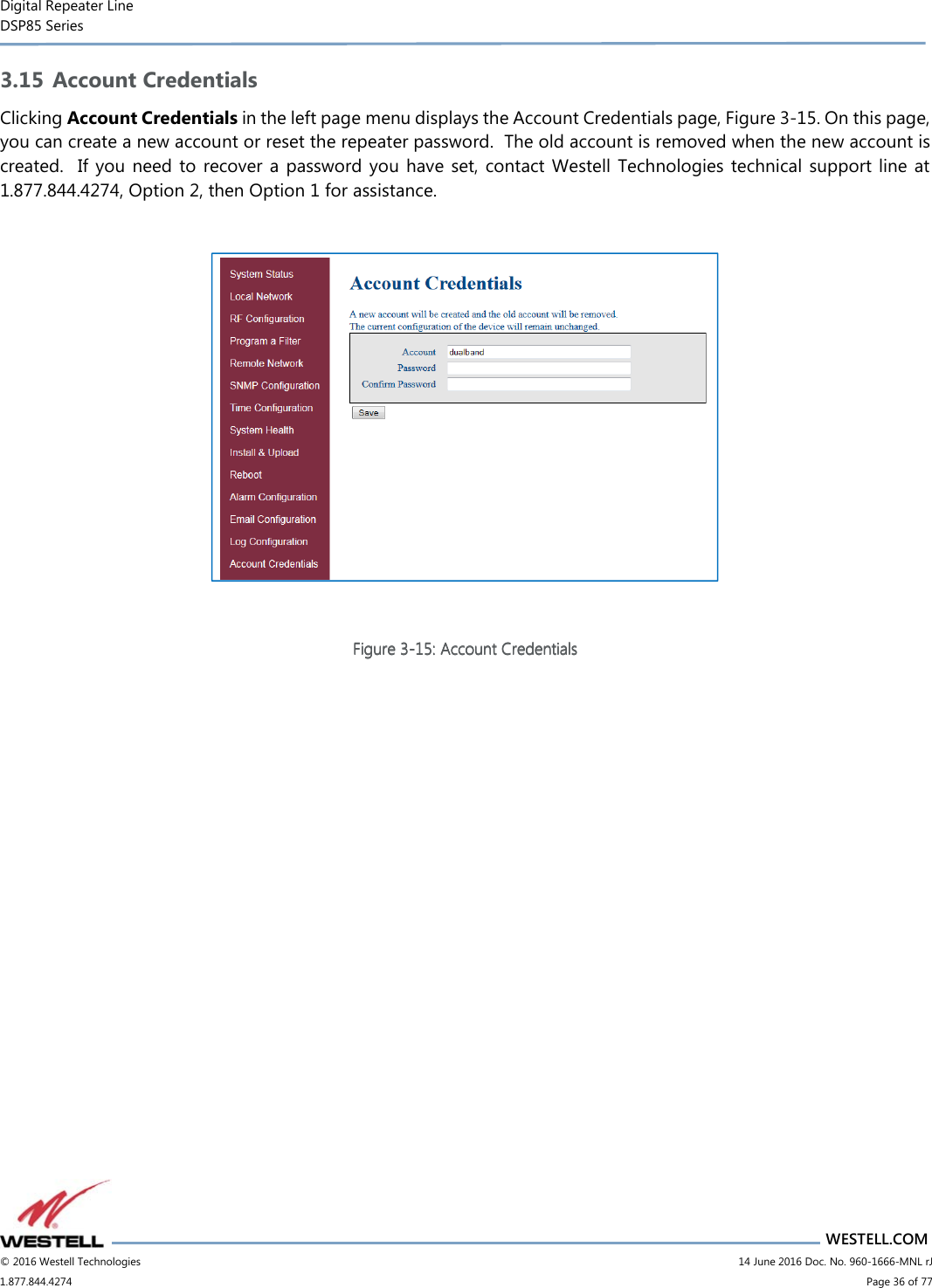 Digital Repeater Line DSP85 Series                       WESTELL.COM © 2016 Westell Technologies                         14 June 2016 Doc. No. 960-1666-MNL rJ 1.877.844.4274                             Page 36 of 77  3.15 Account Credentials Clicking Account Credentials in the left page menu displays the Account Credentials page, Figure 3-15. On this page, you can create a new account or reset the repeater password.  The old account is removed when the new account is created.   If  you  need  to recover  a  password  you  have  set,  contact Westell  Technologies  technical  support line at 1.877.844.4274, Option 2, then Option 1 for assistance.    Figure Figure Figure Figure 3333----15151515: : : : Account CredentialsAccount CredentialsAccount CredentialsAccount Credentials       