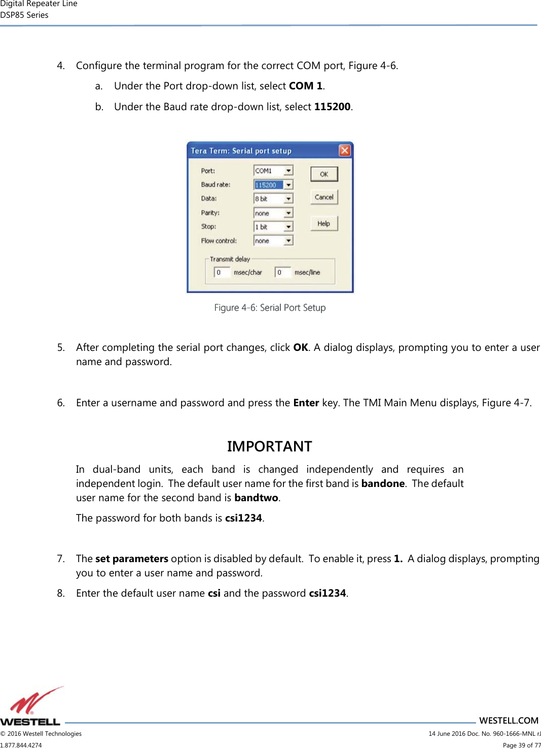 Digital Repeater Line DSP85 Series                       WESTELL.COM © 2016 Westell Technologies                         14 June 2016 Doc. No. 960-1666-MNL rJ 1.877.844.4274                             Page 39 of 77   4. Configure the terminal program for the correct COM port, Figure 4-6.  a. Under the Port drop-down list, select COM 1. b. Under the Baud rate drop-down list, select 115200.   Figure Figure Figure Figure 4444----6666: Serial Port Setup: Serial Port Setup: Serial Port Setup: Serial Port Setup     5. After completing the serial port changes, click OK. A dialog displays, prompting you to enter a user name and password.    6. Enter a username and password and press the Enter key. The TMI Main Menu displays, Figure 4-7.  IMPORTANT In  dual-band  units,  each  band  is  changed  independently  and  requires  an independent login.  The default user name for the first band is bandone.  The default user name for the second band is bandtwo.   The password for both bands is csi1234.    7. The set parameters option is disabled by default.  To enable it, press 1.  A dialog displays, prompting you to enter a user name and password.   8. Enter the default user name csi and the password csi1234.  