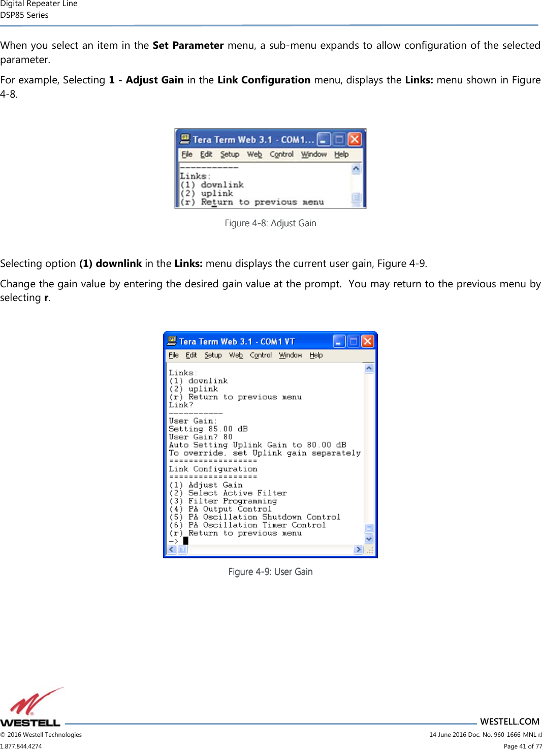 Digital Repeater Line DSP85 Series                       WESTELL.COM © 2016 Westell Technologies                         14 June 2016 Doc. No. 960-1666-MNL rJ 1.877.844.4274                             Page 41 of 77  When you select an item in the Set Parameter menu, a sub-menu expands to allow configuration of the selected parameter.   For example, Selecting 1 - Adjust Gain in the Link Configuration menu, displays the Links: menu shown in Figure 4-8.   Figure Figure Figure Figure 4444----8888: Adjust Gain: Adjust Gain: Adjust Gain: Adjust Gain     Selecting option (1) downlink in the Links: menu displays the current user gain, Figure 4-9.  Change the gain value by entering the desired gain value at the prompt.  You may return to the previous menu by selecting r.   Figure Figure Figure Figure 4444----9999: U: U: U: User Gainser Gainser Gainser Gain       