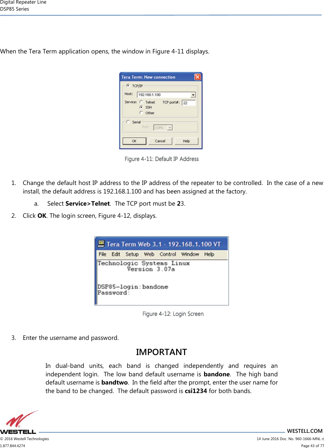 Digital Repeater Line DSP85 Series                       WESTELL.COM © 2016 Westell Technologies                         14 June 2016 Doc. No. 960-1666-MNL rJ 1.877.844.4274                             Page 43 of 77    When the Tera Term application opens, the window in Figure 4-11 displays.   Figure Figure Figure Figure 4444----11111111: Def: Def: Def: Default IP Addressault IP Addressault IP Addressault IP Address     1. Change the default host IP address to the IP address of the repeater to be controlled.  In the case of a new install, the default address is 192.168.1.100 and has been assigned at the factory.  a.  Select Service&gt;Telnet.  The TCP port must be 23. 2. Click OK. The login screen, Figure 4-12, displays.   Figure Figure Figure Figure 4444----12121212: Login : Login : Login : Login ScreenScreenScreenScreen     3. Enter the username and password.  IMPORTANT In  dual-band  units,  each  band  is  changed  independently  and  requires  an independent  login.    The low band default username is bandone.   The high  band default username is bandtwo.  In the field after the prompt, enter the user name for the band to be changed.  The default password is csi1234 for both bands.     