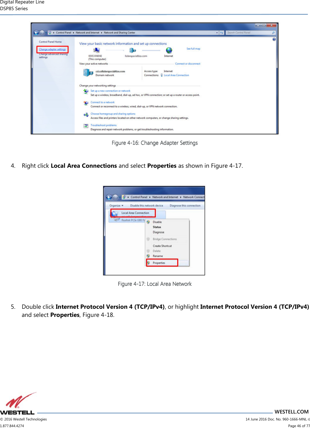 Digital Repeater Line DSP85 Series                       WESTELL.COM © 2016 Westell Technologies                         14 June 2016 Doc. No. 960-1666-MNL rJ 1.877.844.4274                             Page 46 of 77   Figure Figure Figure Figure 4444----16161616: Change Adapter Settings: Change Adapter Settings: Change Adapter Settings: Change Adapter Settings     4. Right click Local Area Connections and select Properties as shown in Figure 4-17.   Figure Figure Figure Figure 4444----17171717: Local Area Network: Local Area Network: Local Area Network: Local Area Network     5. Double click Internet Protocol Version 4 (TCP/IPv4), or highlight Internet Protocol Version 4 (TCP/IPv4) and select Properties, Figure 4-18. 