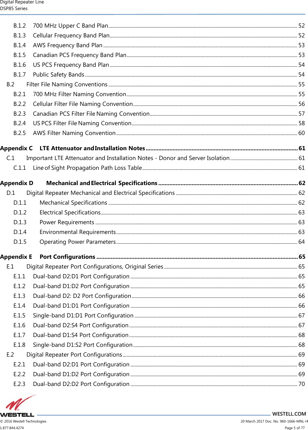 Digital Repeater Line DSP85 Series                       WESTELL.COM © 2016 Westell Technologies                      20 March 2017 Doc. No. 960-1666-MNL r4 1.877.844.4274                            Page 5 of 77 B.1.2 700 MHz Upper C Band Plan .................................................................................................................................................. 52 B.1.3 Cellular Frequency Band Plan ................................................................................................................................................. 52 B.1.4 AWS Frequency Band Plan ...................................................................................................................................................... 53 B.1.5 Canadian PCS Frequency Band Plan .................................................................................................................................... 53 B.1.6 US PCS Frequency Band Plan ................................................................................................................................................. 54 B.1.7 Public Safety Bands .................................................................................................................................................................... 54 B.2 Filter File Naming Conventions .................................................................................................................................................. 55 B.2.1 700 MHz Filter Naming Convention .................................................................................................................................... 55 B.2.2 Cellular Filter File Naming Convention ............................................................................................................................... 56 B.2.3 Canadian PCS Filter File Naming Convention .................................................................................................................. 57 B.2.4 US PCS Filter File Naming Convention ................................................................................................................................ 58 B.2.5 AWS Filter Naming Convention ............................................................................................................................................ 60 Appendix C LTE Attenuator and Installation Notes ................................................................................................ 61 C.1 Important LTE Attenuator and Installation Notes - Donor and Server Isolation .................................................... 61 C.1.1 Line of Sight Propagation Path Loss Table ........................................................................................................................ 61 Appendix D Mechanical and Electrical Specifications ........................................................................................ 62 D.1 Digital Repeater Mechanical and Electrical Specifications .............................................................................................. 62 D.1.1 Mechanical Specifications .................................................................................................................................................. 62 D.1.2 Electrical Specifications........................................................................................................................................................ 63 D.1.3 Power Requirements ............................................................................................................................................................ 63 D.1.4 Environmental Requirements ............................................................................................................................................ 63 D.1.5 Operating Power Parameters ............................................................................................................................................ 64 Appendix E Port Configurations ............................................................................................................................... 65 E.1 Digital Repeater Port Configurations, Original Series ....................................................................................................... 65 E.1.1 Dual-band D2:D1 Port Configuration ................................................................................................................................. 65 E.1.2 Dual-band D1:D2 Port Configuration ................................................................................................................................. 65 E.1.3 Dual-band D2: D2 Port Configuration ................................................................................................................................ 66 E.1.4 Dual-band D1:D1 Port Configuration ................................................................................................................................. 66 E.1.5 Single-band D1:D1 Port Configuration .............................................................................................................................. 67 E.1.6 Dual-band D2:S4 Port Configuration .................................................................................................................................. 67 E.1.7 Dual-band D1:S4 Port Configuration .................................................................................................................................. 68 E.1.8 Single-band D1:S2 Port Configuration ............................................................................................................................... 68 E.2 Digital Repeater Port Configurations ....................................................................................................................................... 69 E.2.1 Dual-band D2:D1 Port Configuration ................................................................................................................................. 69 E.2.2 Dual-band D1:D2 Port Configuration ................................................................................................................................. 69 E.2.3 Dual-band D2:D2 Port Configuration ................................................................................................................................. 70 