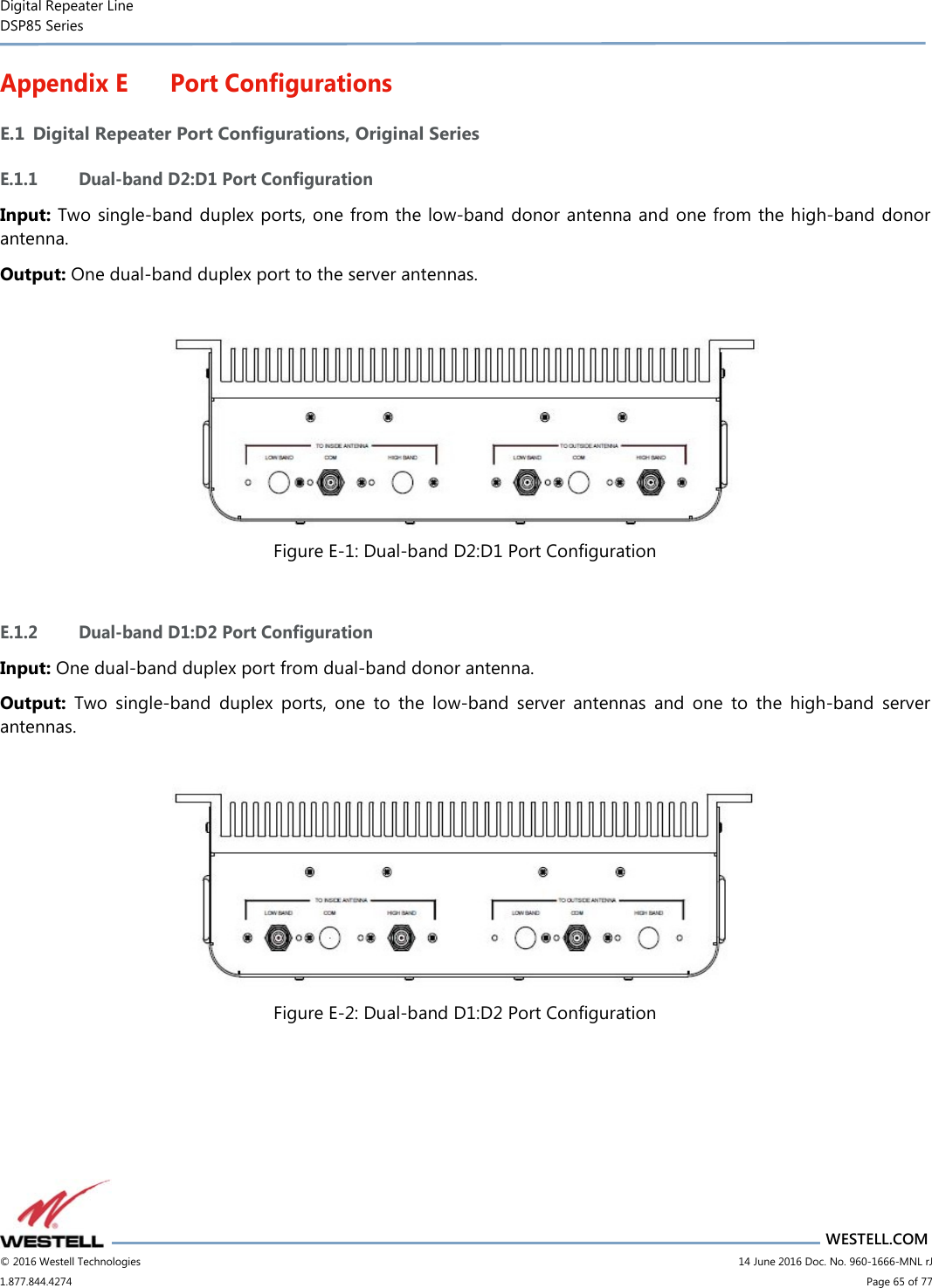 Digital Repeater Line DSP85 Series                       WESTELL.COM © 2016 Westell Technologies                         14 June 2016 Doc. No. 960-1666-MNL rJ 1.877.844.4274                             Page 65 of 77  Appendix E Port Configurations E.1 Digital Repeater Port Configurations, Original Series E.1.1 Dual-band D2:D1 Port Configuration Input: Two single-band duplex ports, one from the low-band donor antenna and one from the high-band donor antenna. Output: One dual-band duplex port to the server antennas.   Figure E-1: Dual-band D2:D1 Port Configuration  E.1.2 Dual-band D1:D2 Port Configuration Input: One dual-band duplex port from dual-band donor antenna. Output:  Two  single-band  duplex  ports,  one  to  the  low-band  server  antennas  and  one  to  the  high-band  server antennas.   Figure E-2: Dual-band D1:D2 Port Configuration    