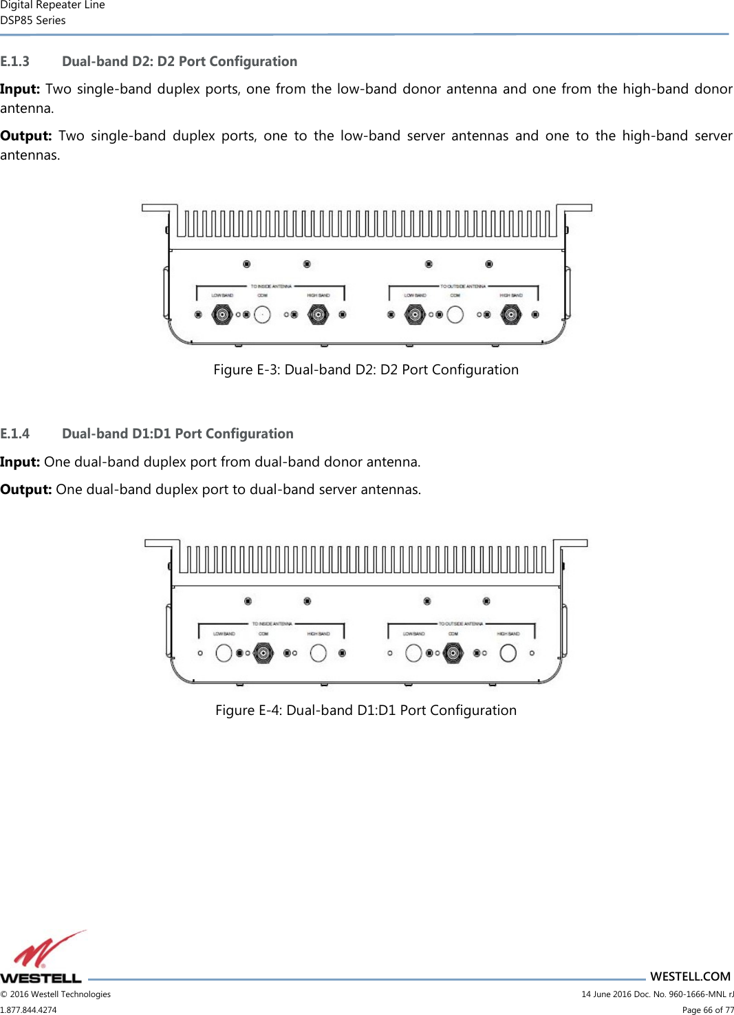 Digital Repeater Line DSP85 Series                       WESTELL.COM © 2016 Westell Technologies                         14 June 2016 Doc. No. 960-1666-MNL rJ 1.877.844.4274                             Page 66 of 77  E.1.3 Dual-band D2: D2 Port Configuration Input: Two single-band duplex ports, one from the low-band donor antenna and one from the high-band donor antenna. Output:  Two  single-band  duplex  ports,  one  to  the  low-band  server  antennas  and  one  to  the  high-band  server antennas.   Figure E-3: Dual-band D2: D2 Port Configuration  E.1.4 Dual-band D1:D1 Port Configuration Input: One dual-band duplex port from dual-band donor antenna. Output: One dual-band duplex port to dual-band server antennas.   Figure E-4: Dual-band D1:D1 Port Configuration    