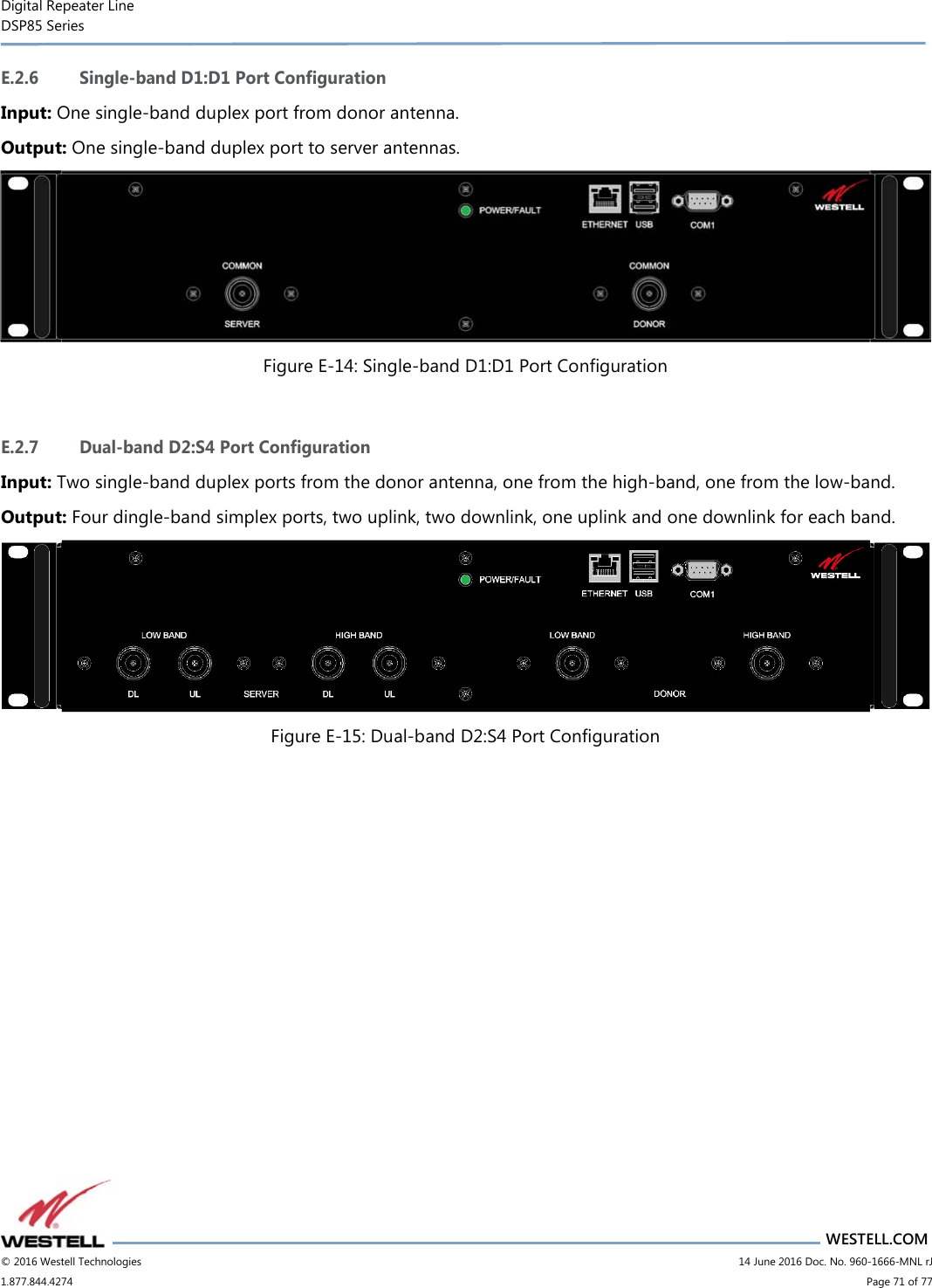 Digital Repeater Line DSP85 Series                       WESTELL.COM © 2016 Westell Technologies                         14 June 2016 Doc. No. 960-1666-MNL rJ 1.877.844.4274                             Page 71 of 77  E.2.6 Single-band D1:D1 Port Configuration Input: One single-band duplex port from donor antenna. Output: One single-band duplex port to server antennas.  Figure E-14: Single-band D1:D1 Port Configuration  E.2.7 Dual-band D2:S4 Port Configuration Input: Two single-band duplex ports from the donor antenna, one from the high-band, one from the low-band. Output: Four dingle-band simplex ports, two uplink, two downlink, one uplink and one downlink for each band.  Figure E-15: Dual-band D2:S4 Port Configuration    