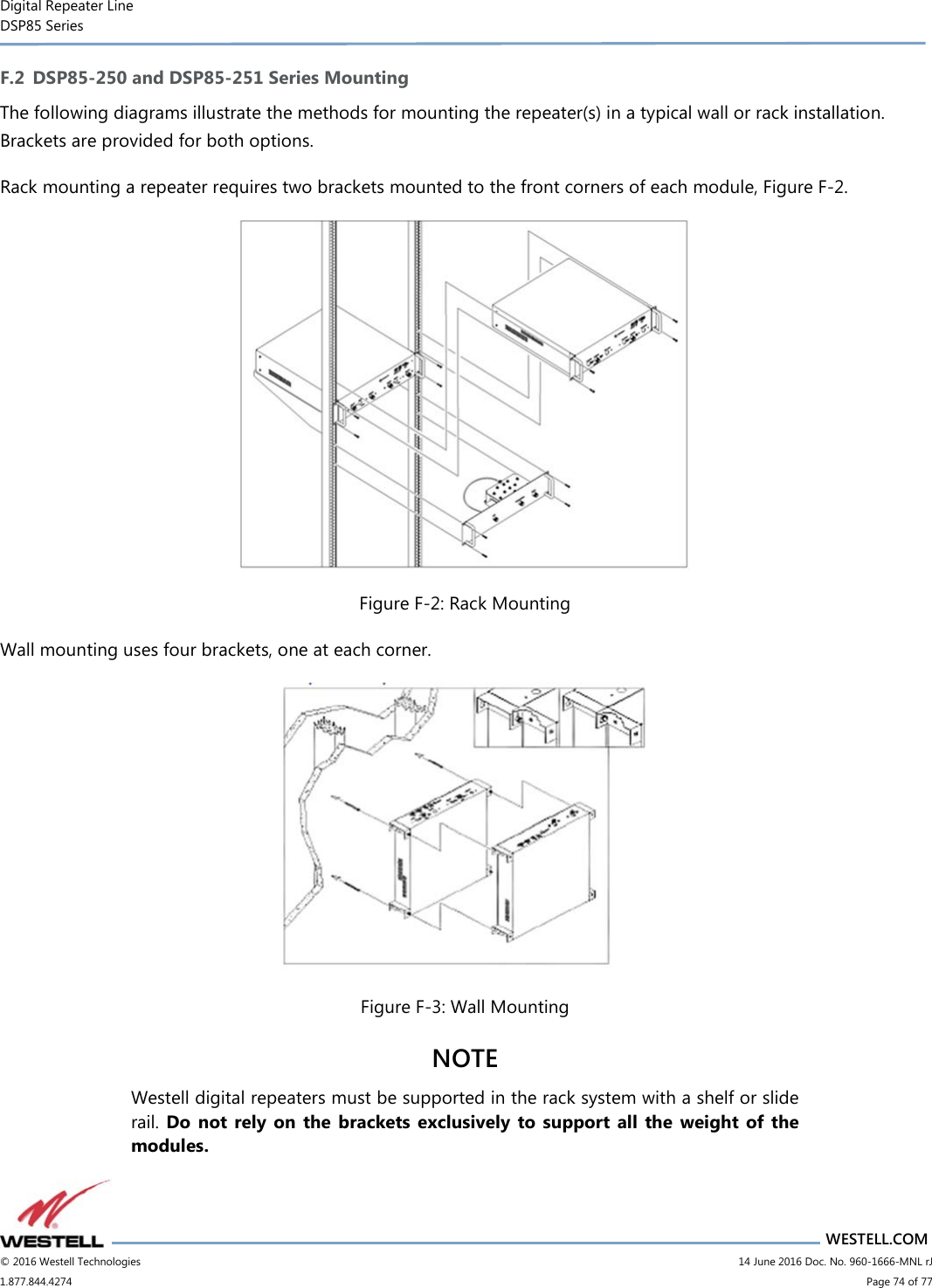 Digital Repeater Line DSP85 Series                       WESTELL.COM © 2016 Westell Technologies                         14 June 2016 Doc. No. 960-1666-MNL rJ 1.877.844.4274                             Page 74 of 77  F.2 DSP85-250 and DSP85-251 Series Mounting The following diagrams illustrate the methods for mounting the repeater(s) in a typical wall or rack installation. Brackets are provided for both options. Rack mounting a repeater requires two brackets mounted to the front corners of each module, Figure F-2.  Figure F-2: Rack Mounting Wall mounting uses four brackets, one at each corner.  Figure F-3: Wall Mounting NOTE  Westell digital repeaters must be supported in the rack system with a shelf or slide rail. Do  not  rely  on  the  brackets exclusively  to  support  all the  weight  of  the modules. 