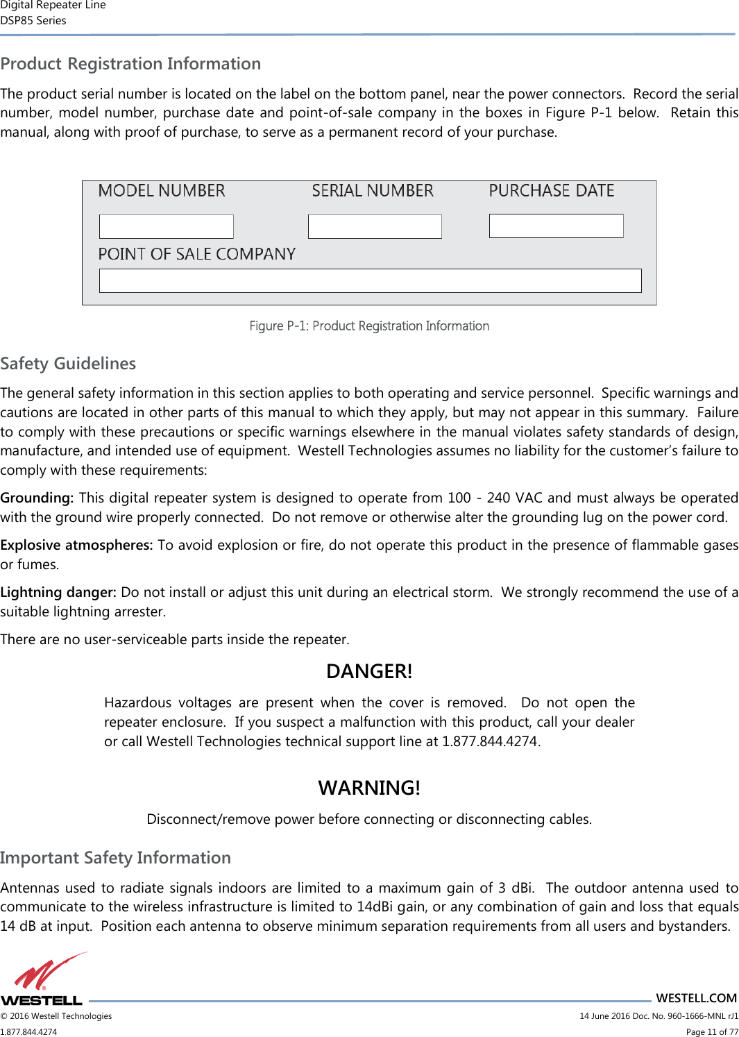 Digital Repeater Line DSP85 Series                       WESTELL.COM © 2016 Westell Technologies                      14 June 2016 Doc. No. 960-1666-MNL rJ1 1.877.844.4274                            Page 11 of 77 Product Registration Information The product serial number is located on the label on the bottom panel, near the power connectors.  Record the serial number, model number, purchase date and point-of-sale company in the boxes in Figure P-1 below.  Retain this manual, along with proof of purchase, to serve as a permanent record of your purchase.   Figure P-1: Product Registration Information Safety Guidelines The general safety information in this section applies to both operating and service personnel.  Specific warnings and cautions are located in other parts of this manual to which they apply, but may not appear in this summary.  Failure to comply with these precautions or specific warnings elsewhere in the manual violates safety standards of design, manufacture, and intended use of equipment.  Westell Technologies assumes no liability for the customer’s failure to comply with these requirements: Grounding: This digital repeater system is designed to operate from 100 - 240 VAC and must always be operated with the ground wire properly connected.  Do not remove or otherwise alter the grounding lug on the power cord. Explosive atmospheres: To avoid explosion or fire, do not operate this product in the presence of flammable gases or fumes. Lightning danger: Do not install or adjust this unit during an electrical storm.  We strongly recommend the use of a suitable lightning arrester. There are no user-serviceable parts inside the repeater.   DANGER! Hazardous  voltages  are  present  when  the  cover  is  removed.    Do  not  open  the repeater enclosure.  If you suspect a malfunction with this product, call your dealer or call Westell Technologies technical support line at 1.877.844.4274.  WARNING! Disconnect/remove power before connecting or disconnecting cables. Important Safety Information Antennas used  to radiate signals indoors are limited to a maximum gain of 3 dBi.  The outdoor antenna used  to communicate to the wireless infrastructure is limited to 14dBi gain, or any combination of gain and loss that equals 14 dB at input.  Position each antenna to observe minimum separation requirements from all users and bystanders.   