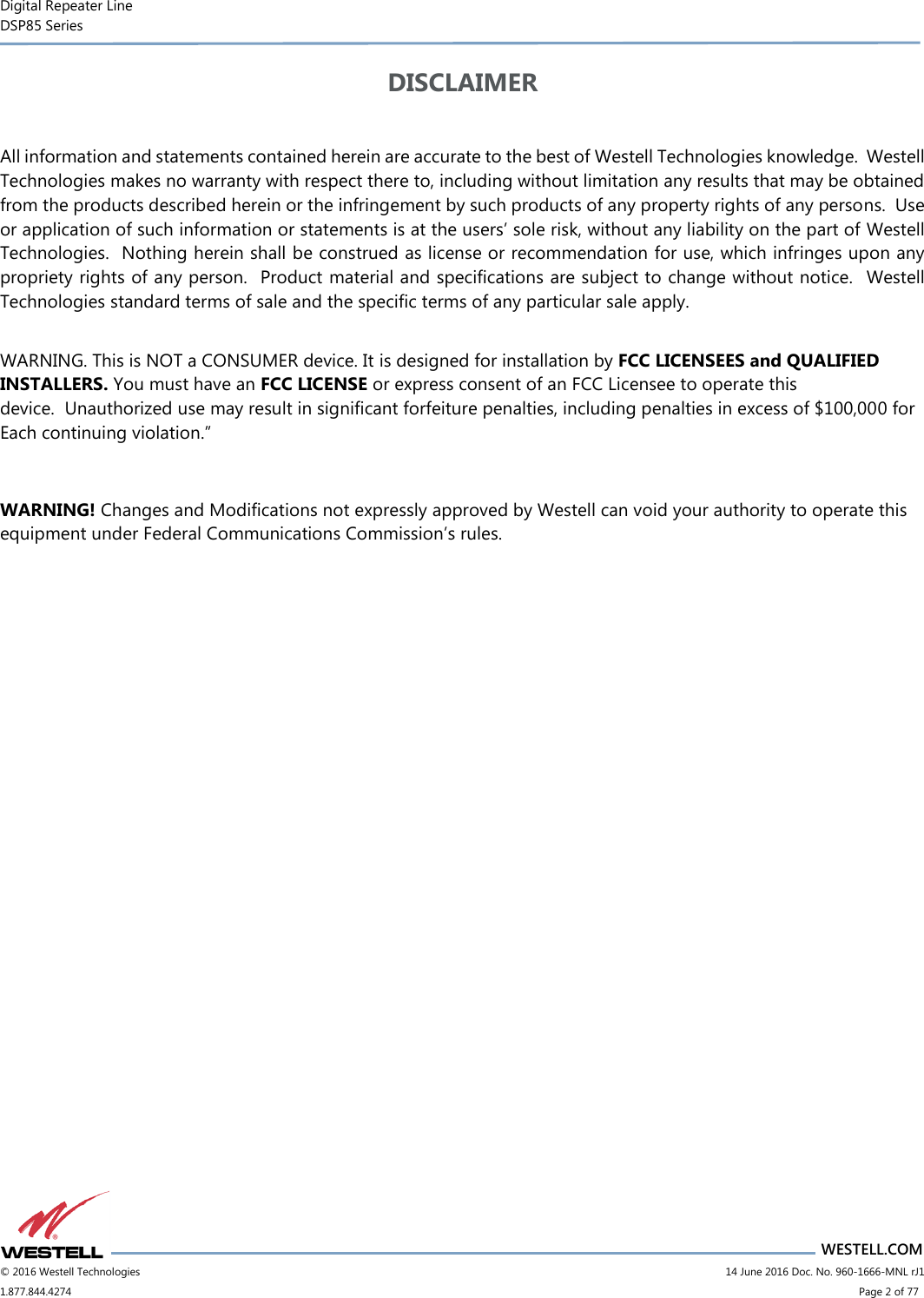 Digital Repeater Line DSP85 Series                       WESTELL.COM © 2016 Westell Technologies                      14 June 2016 Doc. No. 960-1666-MNL rJ1 1.877.844.4274                            Page 2 of 77 DISCLAIMER  All information and statements contained herein are accurate to the best of Westell Technologies knowledge.  Westell Technologies makes no warranty with respect there to, including without limitation any results that may be obtained from the products described herein or the infringement by such products of any property rights of any persons.  Use or application of such information or statements is at the users’ sole risk, without any liability on the part of Westell Technologies.  Nothing herein shall be construed as license or recommendation for use, which infringes upon any propriety rights of any person.  Product material and specifications are subject to change without notice.  Westell Technologies standard terms of sale and the specific terms of any particular sale apply.    WARNING. This is NOT a CONSUMER device. It is designed for installation by FCC LICENSEES and QUALIFIED INSTALLERS. You must have an FCC LICENSE or express consent of an FCC Licensee to operate this device.  Unauthorized use may result in significant forfeiture penalties, including penalties in excess of $100,000 for Each continuing violation.”  WARNING! Changes and Modifications not expressly approved by Westell can void your authority to operate this equipment under Federal Communications Commission’s rules.    