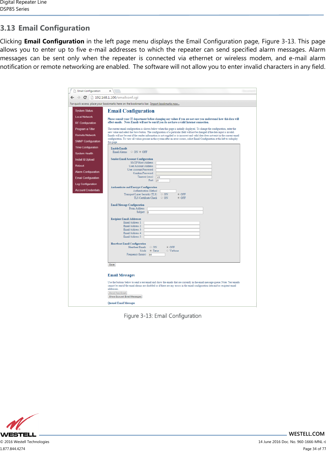 Digital Repeater Line DSP85 Series                       WESTELL.COM © 2016 Westell Technologies                         14 June 2016 Doc. No. 960-1666-MNL rJ 1.877.844.4274                             Page 34 of 77  3.13 Email Configuration Clicking Email Configuration in the left page menu displays the Email Configuration page, Figure 3-13. This page allows you  to  enter up to five  e-mail  addresses to  which the repeater can send specified alarm messages. Alarm messages  can  be  sent  only  when  the  repeater  is  connected  via  ethernet  or  wireless  modem,  and  e-mail  alarm notification or remote networking are enabled.  The software will not allow you to enter invalid characters in any field.   Figure 3-13: Email Configuration    
