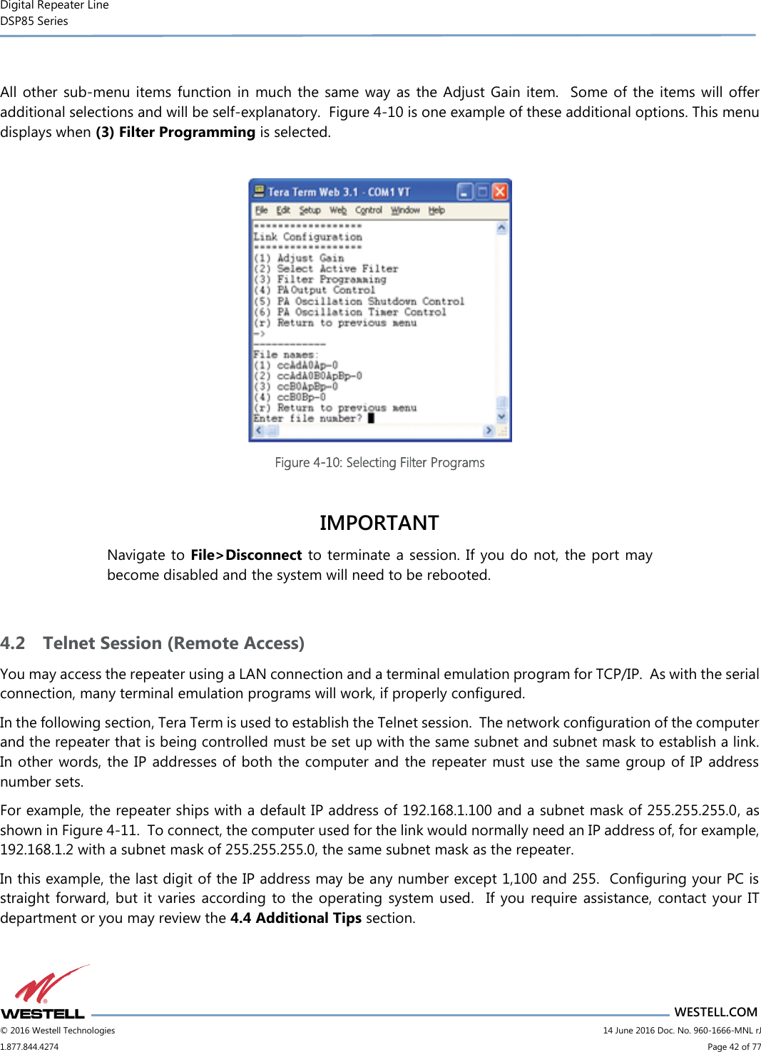 Digital Repeater Line DSP85 Series                       WESTELL.COM © 2016 Westell Technologies                         14 June 2016 Doc. No. 960-1666-MNL rJ 1.877.844.4274                             Page 42 of 77   All other sub-menu items function  in  much the same  way as the Adjust Gain item.   Some of  the  items  will offer additional selections and will be self-explanatory.  Figure 4-10 is one example of these additional options. This menu displays when (3) Filter Programming is selected.   Figure 4-10: Selecting Filter Programs  IMPORTANT Navigate to  File&gt;Disconnect to terminate a session. If you do not,  the port may become disabled and the system will need to be rebooted.  4.2 Telnet Session (Remote Access) You may access the repeater using a LAN connection and a terminal emulation program for TCP/IP.  As with the serial connection, many terminal emulation programs will work, if properly configured.   In the following section, Tera Term is used to establish the Telnet session.  The network configuration of the computer and the repeater that is being controlled must be set up with the same subnet and subnet mask to establish a link.  In other words, the IP addresses of both the computer and the repeater  must use the same group of IP address number sets.   For example, the repeater ships with a default IP address of 192.168.1.100 and a subnet mask of 255.255.255.0, as shown in Figure 4-11.  To connect, the computer used for the link would normally need an IP address of, for example, 192.168.1.2 with a subnet mask of 255.255.255.0, the same subnet mask as the repeater.   In this example, the last digit of the IP address may be any number except 1,100 and 255.  Configuring your PC is straight forward, but it varies according  to  the operating  system  used.   If you  require assistance, contact  your  IT department or you may review the 4.4 Additional Tips section. 