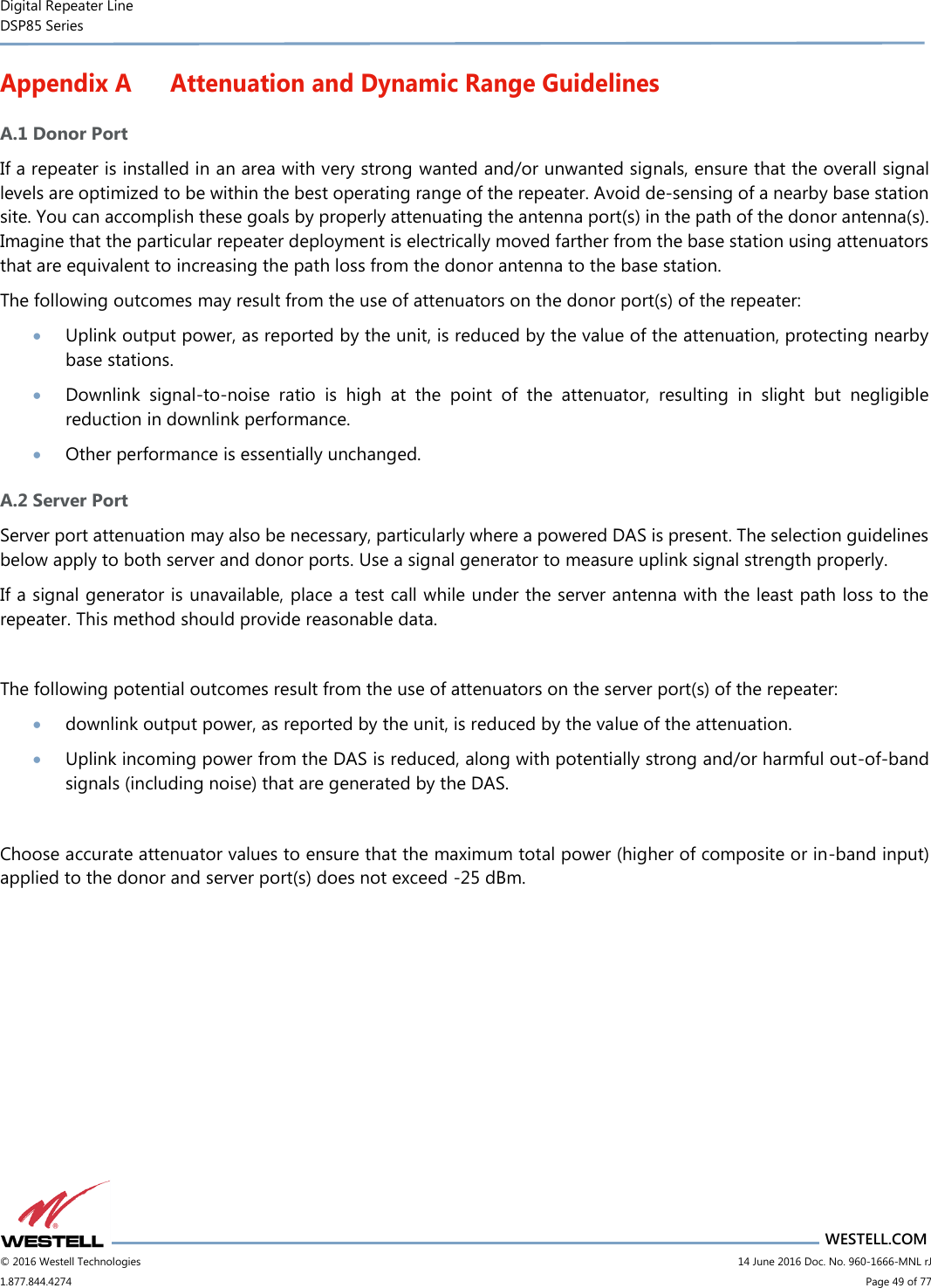 Digital Repeater Line DSP85 Series                       WESTELL.COM © 2016 Westell Technologies                         14 June 2016 Doc. No. 960-1666-MNL rJ 1.877.844.4274                             Page 49 of 77  Appendix A Attenuation and Dynamic Range Guidelines A.1 Donor Port If a repeater is installed in an area with very strong wanted and/or unwanted signals, ensure that the overall signal levels are optimized to be within the best operating range of the repeater. Avoid de-sensing of a nearby base station site. You can accomplish these goals by properly attenuating the antenna port(s) in the path of the donor antenna(s). Imagine that the particular repeater deployment is electrically moved farther from the base station using attenuators that are equivalent to increasing the path loss from the donor antenna to the base station. The following outcomes may result from the use of attenuators on the donor port(s) of the repeater:   Uplink output power, as reported by the unit, is reduced by the value of the attenuation, protecting nearby base stations.   Downlink  signal-to-noise  ratio  is  high  at  the  point  of  the  attenuator,  resulting  in  slight  but  negligible reduction in downlink performance.   Other performance is essentially unchanged. A.2 Server Port Server port attenuation may also be necessary, particularly where a powered DAS is present. The selection guidelines below apply to both server and donor ports. Use a signal generator to measure uplink signal strength properly.  If a signal generator is unavailable, place a test call while under the server antenna with the least path loss to the repeater. This method should provide reasonable data.  The following potential outcomes result from the use of attenuators on the server port(s) of the repeater:   downlink output power, as reported by the unit, is reduced by the value of the attenuation.   Uplink incoming power from the DAS is reduced, along with potentially strong and/or harmful out-of-band signals (including noise) that are generated by the DAS.  Choose accurate attenuator values to ensure that the maximum total power (higher of composite or in-band input) applied to the donor and server port(s) does not exceed -25 dBm.    