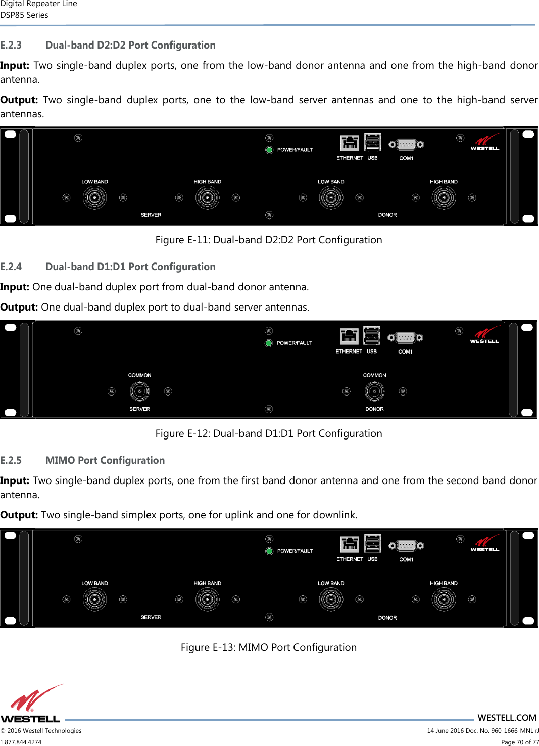 Digital Repeater Line DSP85 Series                       WESTELL.COM © 2016 Westell Technologies                         14 June 2016 Doc. No. 960-1666-MNL rJ 1.877.844.4274                             Page 70 of 77  E.2.3 Dual-band D2:D2 Port Configuration Input: Two single-band duplex ports, one from the low-band donor antenna and one from the high-band donor antenna. Output:  Two  single-band  duplex  ports,  one  to  the  low-band  server  antennas  and  one  to  the  high-band  server antennas.  Figure E-11: Dual-band D2:D2 Port Configuration E.2.4 Dual-band D1:D1 Port Configuration Input: One dual-band duplex port from dual-band donor antenna. Output: One dual-band duplex port to dual-band server antennas.  Figure E-12: Dual-band D1:D1 Port Configuration E.2.5 MIMO Port Configuration Input: Two single-band duplex ports, one from the first band donor antenna and one from the second band donor antenna. Output: Two single-band simplex ports, one for uplink and one for downlink.  Figure E-13: MIMO Port Configuration 