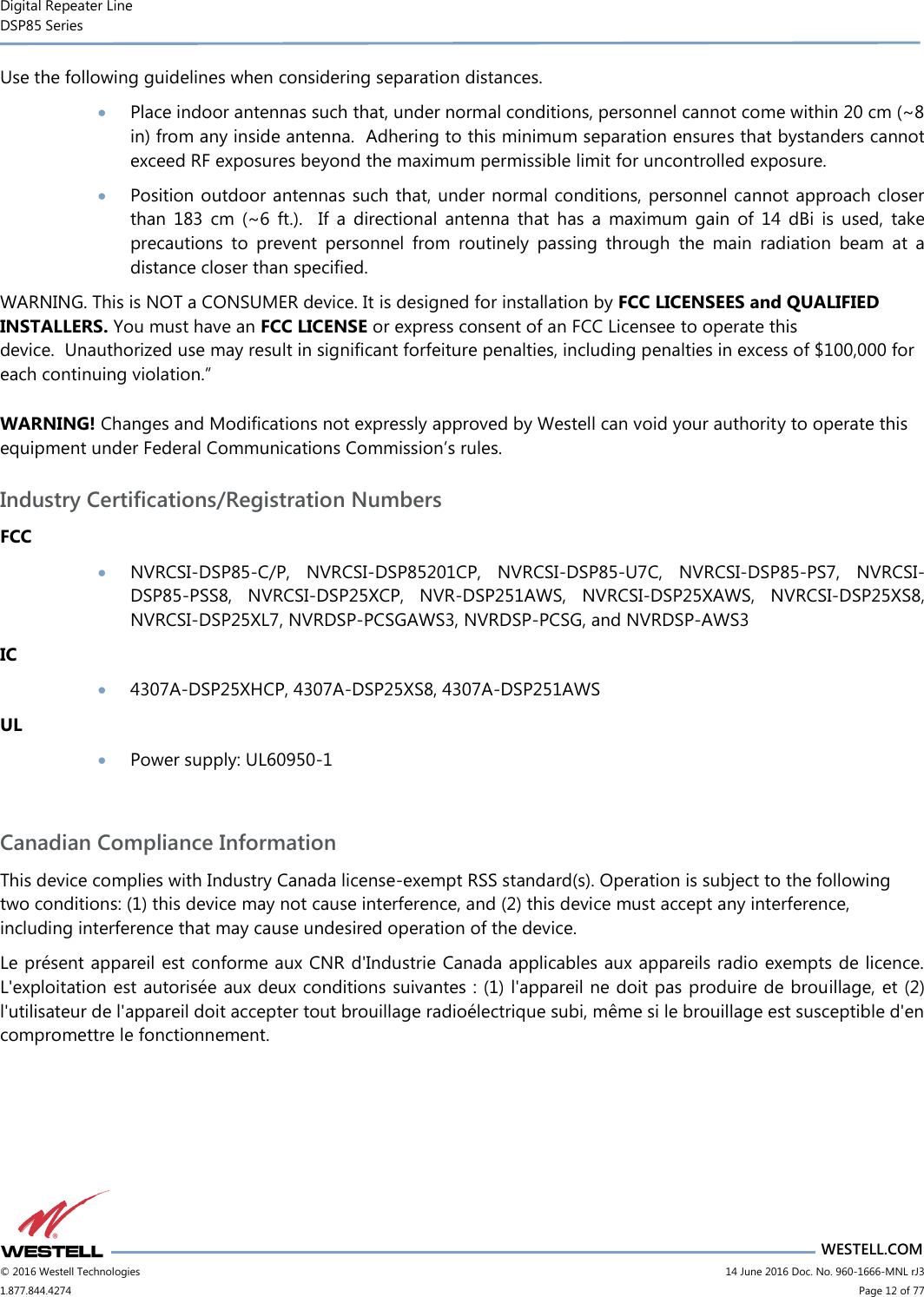 Digital Repeater Line DSP85 Series                       WESTELL.COM © 2016 Westell Technologies                      14 June 2016 Doc. No. 960-1666-MNL rJ3 1.877.844.4274                            Page 12 of 77 Use the following guidelines when considering separation distances.  Place indoor antennas such that, under normal conditions, personnel cannot come within 20 cm (~8 in) from any inside antenna.  Adhering to this minimum separation ensures that bystanders cannot exceed RF exposures beyond the maximum permissible limit for uncontrolled exposure.  Position outdoor antennas such that, under normal conditions, personnel cannot approach closer than  183  cm  (~6  ft.).    If  a  directional  antenna  that  has  a  maximum  gain  of  14  dBi  is  used,  take precautions  to  prevent  personnel  from  routinely  passing  through  the  main  radiation  beam  at  a distance closer than specified. WARNING. This is NOT a CONSUMER device. It is designed for installation by FCC LICENSEES and QUALIFIED INSTALLERS. You must have an FCC LICENSE or express consent of an FCC Licensee to operate this device.  Unauthorized use may result in significant forfeiture penalties, including penalties in excess of $100,000 for each continuing violation.” WARNING! Changes and Modifications not expressly approved by Westell can void your authority to operate this equipment under Federal Communications Commission’s rules. Industry Certifications/Registration Numbers FCC  NVRCSI-DSP85-C/P,  NVRCSI-DSP85201CP,  NVRCSI-DSP85-U7C,  NVRCSI-DSP85-PS7,  NVRCSI-DSP85-PSS8,  NVRCSI-DSP25XCP,  NVR-DSP251AWS,  NVRCSI-DSP25XAWS,  NVRCSI-DSP25XS8, NVRCSI-DSP25XL7, NVRDSP-PCSGAWS3, NVRDSP-PCSG, and NVRDSP-AWS3 IC  4307A-DSP25XHCP, 4307A-DSP25XS8, 4307A-DSP251AWS UL  Power supply: UL60950-1  Canadian Compliance Information This device complies with Industry Canada license-exempt RSS standard(s). Operation is subject to the following two conditions: (1) this device may not cause interference, and (2) this device must accept any interference, including interference that may cause undesired operation of the device.  Le présent appareil est conforme aux CNR d&apos;Industrie Canada applicables aux appareils radio exempts de licence. L&apos;exploitation est autorisée aux deux conditions suivantes : (1) l&apos;appareil ne doit pas produire de brouillage, et (2) l&apos;utilisateur de l&apos;appareil doit accepter tout brouillage radioélectrique subi, même si le brouillage est susceptible d&apos;en compromettre le fonctionnement. 