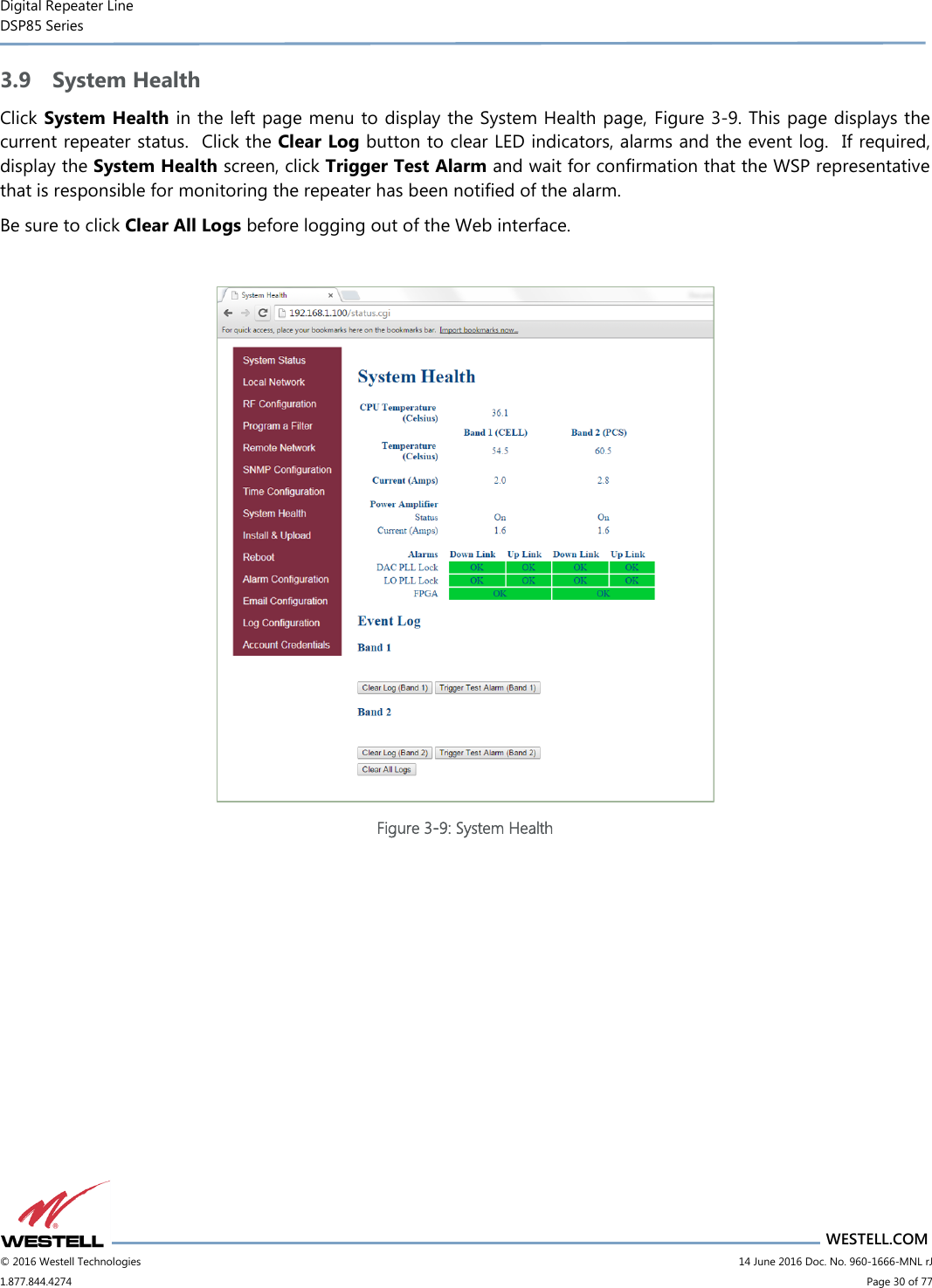 Digital Repeater Line DSP85 Series                       WESTELL.COM © 2016 Westell Technologies                         14 June 2016 Doc. No. 960-1666-MNL rJ 1.877.844.4274                             Page 30 of 77  3.9 System Health Click System Health in the left page menu to display the System Health page, Figure 3-9. This page displays the current repeater status.  Click the Clear Log button to clear LED indicators, alarms and the event log.  If required, display the System Health screen, click Trigger Test Alarm and wait for confirmation that the WSP representative that is responsible for monitoring the repeater has been notified of the alarm.   Be sure to click Clear All Logs before logging out of the Web interface.   Figure 3-9: System Health    