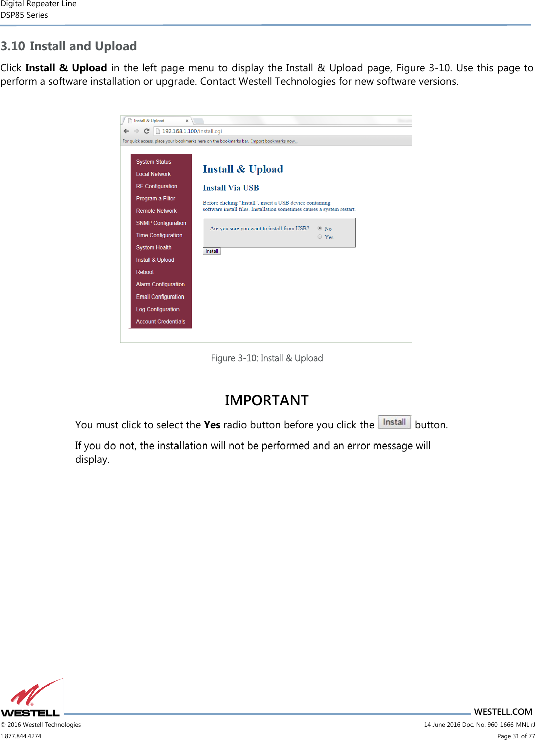 Digital Repeater Line DSP85 Series                       WESTELL.COM © 2016 Westell Technologies                         14 June 2016 Doc. No. 960-1666-MNL rJ 1.877.844.4274                             Page 31 of 77  3.10 Install and Upload Click Install &amp; Upload in the left page menu to display the Install &amp; Upload page, Figure 3-10. Use this page to perform a software installation or upgrade. Contact Westell Technologies for new software versions.   Figure 3-10: Install &amp; Upload  IMPORTANT You must click to select the Yes radio button before you click the   button.  If you do not, the installation will not be performed and an error message will display.    