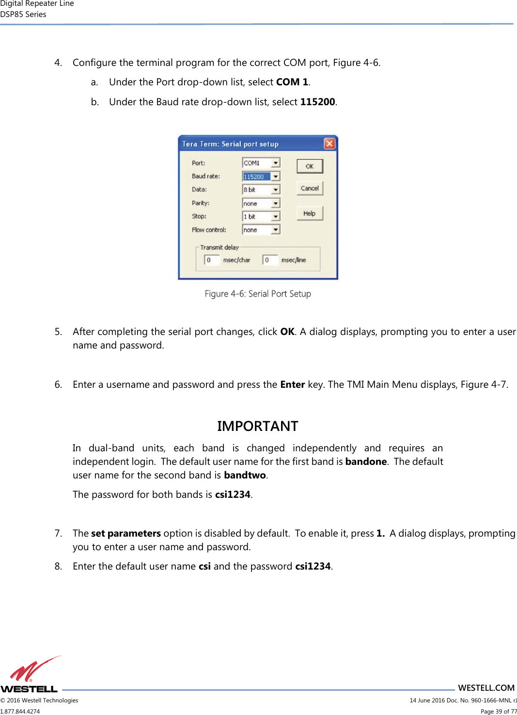 Digital Repeater Line DSP85 Series                       WESTELL.COM © 2016 Westell Technologies                         14 June 2016 Doc. No. 960-1666-MNL rJ 1.877.844.4274                             Page 39 of 77   4. Configure the terminal program for the correct COM port, Figure 4-6.  a. Under the Port drop-down list, select COM 1. b. Under the Baud rate drop-down list, select 115200.   Figure 4-6: Serial Port Setup  5. After completing the serial port changes, click OK. A dialog displays, prompting you to enter a user name and password.    6. Enter a username and password and press the Enter key. The TMI Main Menu displays, Figure 4-7.  IMPORTANT In  dual-band  units,  each  band  is  changed  independently  and  requires  an independent login.  The default user name for the first band is bandone.  The default user name for the second band is bandtwo.   The password for both bands is csi1234.    7. The set parameters option is disabled by default.  To enable it, press 1.  A dialog displays, prompting you to enter a user name and password.   8. Enter the default user name csi and the password csi1234.  