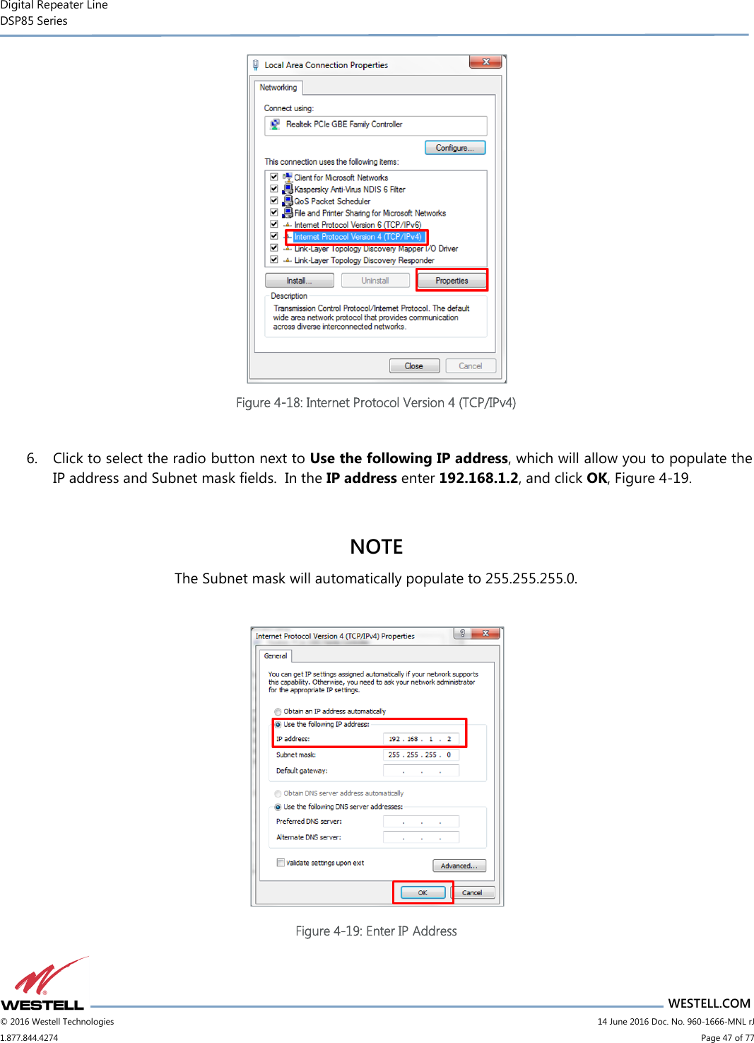 Digital Repeater Line DSP85 Series                       WESTELL.COM © 2016 Westell Technologies                         14 June 2016 Doc. No. 960-1666-MNL rJ 1.877.844.4274                             Page 47 of 77   Figure 4-18: Internet Protocol Version 4 (TCP/IPv4)  6. Click to select the radio button next to Use the following IP address, which will allow you to populate the IP address and Subnet mask fields.  In the IP address enter 192.168.1.2, and click OK, Figure 4-19.  NOTE The Subnet mask will automatically populate to 255.255.255.0.   Figure 4-19: Enter IP Address 