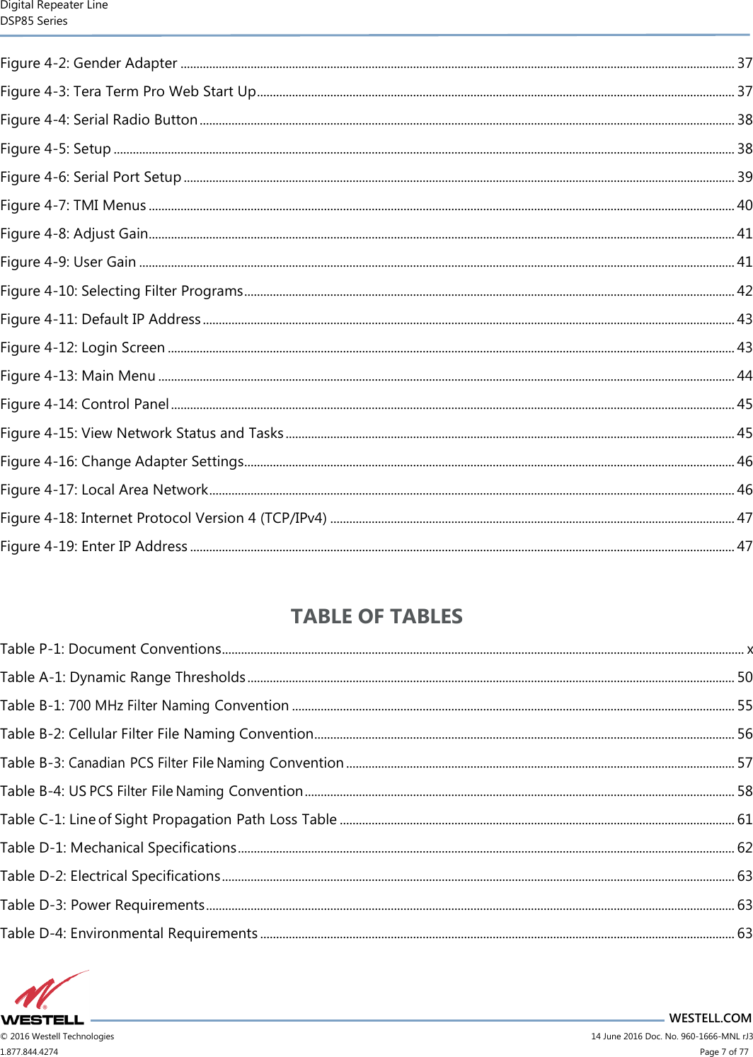 Digital Repeater Line DSP85 Series                       WESTELL.COM © 2016 Westell Technologies                      14 June 2016 Doc. No. 960-1666-MNL rJ3 1.877.844.4274                            Page 7 of 77 Figure 4-2: Gender Adapter .............................................................................................................................................................................. 37 Figure 4-3: Tera Term Pro Web Start Up ...................................................................................................................................................... 37 Figure 4-4: Serial Radio Button ........................................................................................................................................................................ 38 Figure 4-5: Setup ................................................................................................................................................................................................... 38 Figure 4-6: Serial Port Setup ............................................................................................................................................................................. 39 Figure 4-7: TMI Menus ........................................................................................................................................................................................ 40 Figure 4-8: Adjust Gain........................................................................................................................................................................................ 41 Figure 4-9: User Gain ........................................................................................................................................................................................... 41 Figure 4-10: Selecting Filter Programs .......................................................................................................................................................... 42 Figure 4-11: Default IP Address ....................................................................................................................................................................... 43 Figure 4-12: Login Screen .................................................................................................................................................................................. 43 Figure 4-13: Main Menu ..................................................................................................................................................................................... 44 Figure 4-14: Control Panel ................................................................................................................................................................................. 45 Figure 4-15: View Network Status and Tasks ............................................................................................................................................. 45 Figure 4-16: Change Adapter Settings.......................................................................................................................................................... 46 Figure 4-17: Local Area Network ..................................................................................................................................................................... 46 Figure 4-18: Internet Protocol Version 4 (TCP/IPv4) ............................................................................................................................... 47 Figure 4-19: Enter IP Address ........................................................................................................................................................................... 47  TABLE OF TABLES Table P-1: Document Conventions .................................................................................................................................................................... x Table A-1: Dynamic Range Thresholds ......................................................................................................................................................... 50 Table B-1: 700 MHz Filter Naming Convention ........................................................................................................................................... 55 Table B-2: Cellular Filter File Naming Convention.................................................................................................................................... 56 Table B-3: Canadian PCS Filter File Naming Convention .......................................................................................................................... 57 Table B-4: US PCS Filter File Naming Convention ....................................................................................................................................... 58 Table C-1: Line of Sight Propagation Path Loss Table ............................................................................................................................ 61 Table D-1: Mechanical Specifications ............................................................................................................................................................ 62 Table D-2: Electrical Specifications ................................................................................................................................................................. 63 Table D-3: Power Requirements ...................................................................................................................................................................... 63 Table D-4: Environmental Requirements ..................................................................................................................................................... 63 