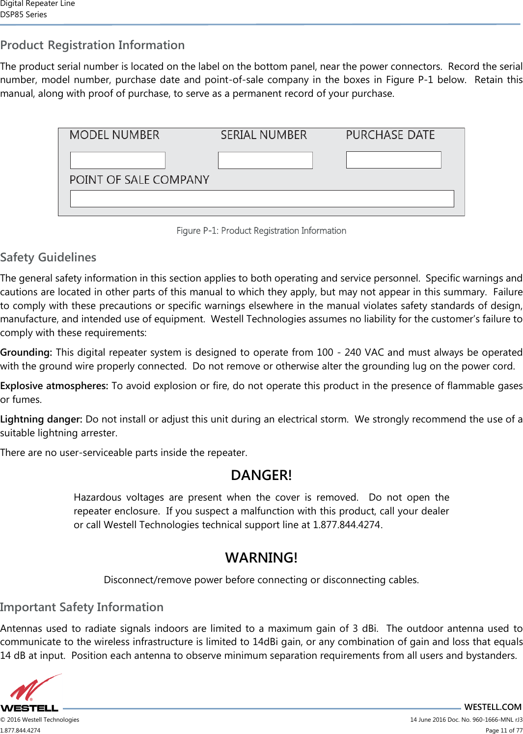 Digital Repeater Line DSP85 Series                       WESTELL.COM © 2016 Westell Technologies                      14 June 2016 Doc. No. 960-1666-MNL rJ3 1.877.844.4274                            Page 11 of 77 Product Registration Information The product serial number is located on the label on the bottom panel, near the power connectors.  Record the serial number, model number, purchase date and point-of-sale company in the boxes in Figure P-1 below.  Retain this manual, along with proof of purchase, to serve as a permanent record of your purchase.   Figure P-1: Product Registration Information Safety Guidelines The general safety information in this section applies to both operating and service personnel.  Specific warnings and cautions are located in other parts of this manual to which they apply, but may not appear in this summary.  Failure to comply with these precautions or specific warnings elsewhere in the manual violates safety standards of design, manufacture, and intended use of equipment.  Westell Technologies assumes no liability for the customer’s failure to comply with these requirements: Grounding: This digital repeater system is designed to operate from 100 - 240 VAC and must always be operated with the ground wire properly connected.  Do not remove or otherwise alter the grounding lug on the power cord. Explosive atmospheres: To avoid explosion or fire, do not operate this product in the presence of flammable gases or fumes. Lightning danger: Do not install or adjust this unit during an electrical storm.  We strongly recommend the use of a suitable lightning arrester. There are no user-serviceable parts inside the repeater.   DANGER! Hazardous  voltages  are  present  when  the  cover  is  removed.    Do  not  open  the repeater enclosure.  If you suspect a malfunction with this product, call your dealer or call Westell Technologies technical support line at 1.877.844.4274.  WARNING! Disconnect/remove power before connecting or disconnecting cables. Important Safety Information Antennas used  to radiate signals indoors are limited to a maximum gain of 3 dBi.  The outdoor antenna used  to communicate to the wireless infrastructure is limited to 14dBi gain, or any combination of gain and loss that equals 14 dB at input.  Position each antenna to observe minimum separation requirements from all users and bystanders.   