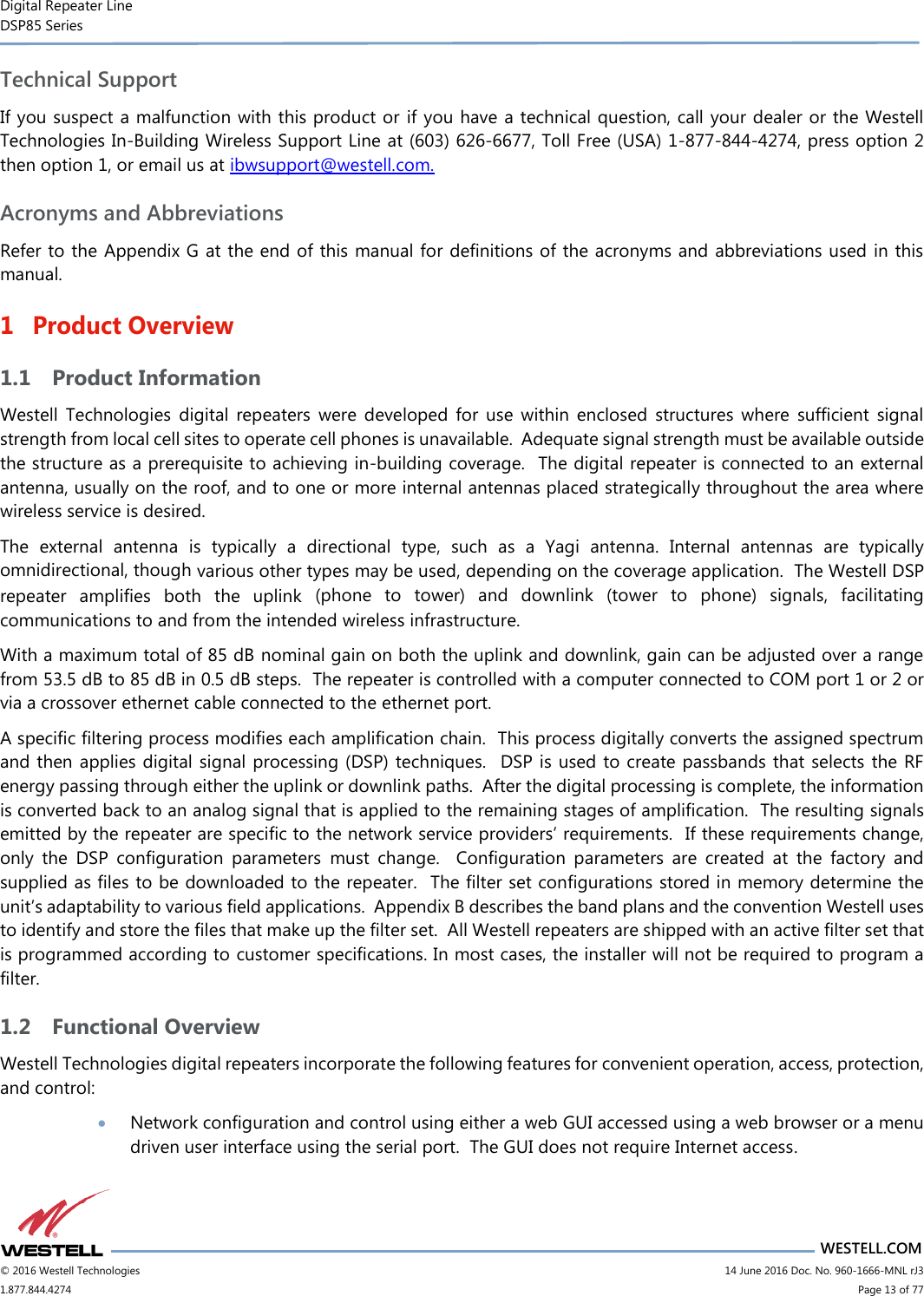 Digital Repeater Line DSP85 Series                       WESTELL.COM © 2016 Westell Technologies                      14 June 2016 Doc. No. 960-1666-MNL rJ3 1.877.844.4274                            Page 13 of 77 Technical Support If you suspect a malfunction with this product or  if you have a technical question, call your dealer or the Westell Technologies In-Building Wireless Support Line at (603) 626-6677, Toll Free (USA) 1-877-844-4274, press option 2 then option 1, or email us at ibwsupport@westell.com. Acronyms and Abbreviations Refer to the Appendix G at the end of this manual for definitions of the acronyms and abbreviations used in this manual. 1 Product Overview 1.1 Product Information Westell  Technologies  digital  repeaters  were  developed  for  use  within  enclosed  structures  where  sufficient  signal strength from local cell sites to operate cell phones is unavailable.  Adequate signal strength must be available outside the structure as a prerequisite to achieving in-building coverage.  The digital repeater is connected to an external antenna, usually on the roof, and to one or more internal antennas placed strategically throughout the area where wireless service is desired. The  external  antenna  is  typically  a  directional  type,  such  as  a  Yagi  antenna.  Internal  antennas  are  typically omnidirectional, though various other types may be used, depending on the coverage application.  The Westell DSP repeater  amplifies  both  the  uplink  (phone  to  tower)  and  downlink  (tower  to  phone)  signals,  facilitating communications to and from the intended wireless infrastructure. With a maximum total of 85 dB nominal gain on both the uplink and downlink, gain can be adjusted over a range from 53.5 dB to 85 dB in 0.5 dB steps.  The repeater is controlled with a computer connected to COM port 1 or 2 or via a crossover ethernet cable connected to the ethernet port. A specific filtering process modifies each amplification chain.  This process digitally converts the assigned spectrum and then applies digital signal processing (DSP) techniques.   DSP is used to create passbands that selects the RF energy passing through either the uplink or downlink paths.  After the digital processing is complete, the information is converted back to an analog signal that is applied to the remaining stages of amplification.  The resulting signals emitted by the repeater are specific to the network service providers’ requirements.  If these requirements change, only  the  DSP  configuration  parameters  must  change.    Configuration  parameters  are  created  at  the  factory  and supplied as files to be downloaded to the repeater.  The filter set configurations stored in memory determine the unit’s adaptability to various field applications.  Appendix B describes the band plans and the convention Westell uses to identify and store the files that make up the filter set.  All Westell repeaters are shipped with an active filter set that is programmed according to customer specifications. In most cases, the installer will not be required to program a filter. 1.2 Functional Overview Westell Technologies digital repeaters incorporate the following features for convenient operation, access, protection, and control:  Network configuration and control using either a web GUI accessed using a web browser or a menu driven user interface using the serial port.  The GUI does not require Internet access. 