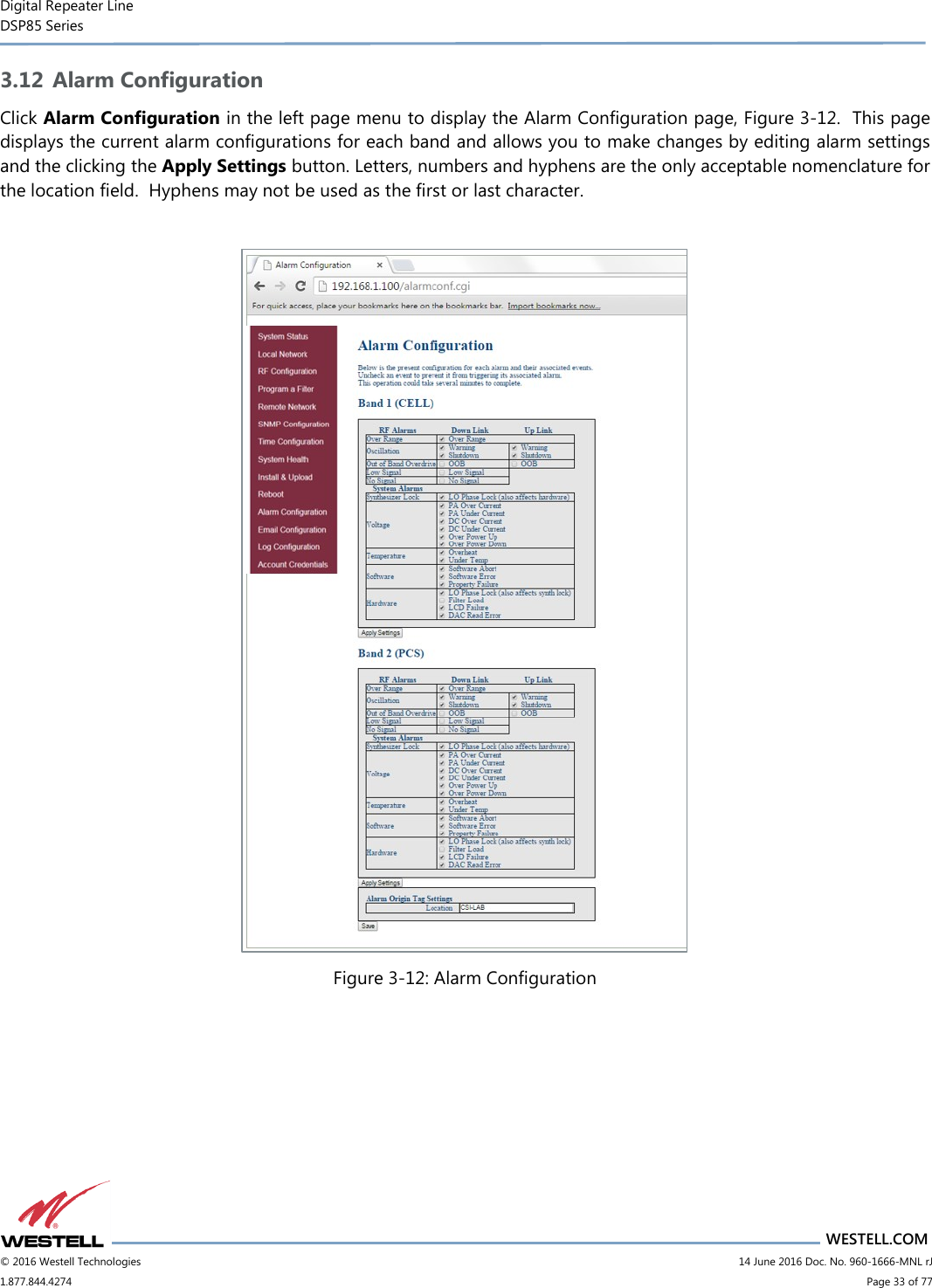 Digital Repeater Line DSP85 Series                       WESTELL.COM © 2016 Westell Technologies                         14 June 2016 Doc. No. 960-1666-MNL rJ 1.877.844.4274                             Page 33 of 77  3.12 Alarm Configuration Click Alarm Configuration in the left page menu to display the Alarm Configuration page, Figure 3-12.  This page displays the current alarm configurations for each band and allows you to make changes by editing alarm settings and the clicking the Apply Settings button. Letters, numbers and hyphens are the only acceptable nomenclature for the location field.  Hyphens may not be used as the first or last character.   Figure 3-12: Alarm Configuration   