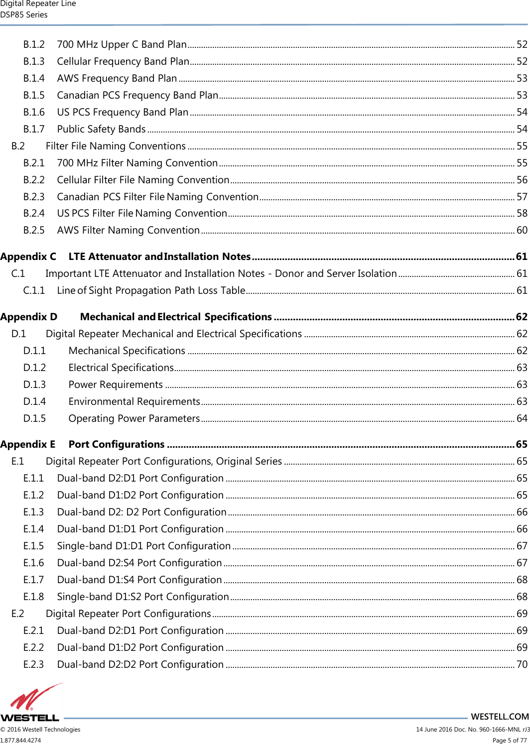 Digital Repeater Line DSP85 Series                       WESTELL.COM © 2016 Westell Technologies                      14 June 2016 Doc. No. 960-1666-MNL rJ3 1.877.844.4274                            Page 5 of 77 B.1.2 700 MHz Upper C Band Plan .................................................................................................................................................. 52 B.1.3 Cellular Frequency Band Plan ................................................................................................................................................. 52 B.1.4 AWS Frequency Band Plan ...................................................................................................................................................... 53 B.1.5 Canadian PCS Frequency Band Plan .................................................................................................................................... 53 B.1.6 US PCS Frequency Band Plan ................................................................................................................................................. 54 B.1.7 Public Safety Bands .................................................................................................................................................................... 54 B.2 Filter File Naming Conventions .................................................................................................................................................. 55 B.2.1 700 MHz Filter Naming Convention .................................................................................................................................... 55 B.2.2 Cellular Filter File Naming Convention ............................................................................................................................... 56 B.2.3 Canadian PCS Filter File Naming Convention .................................................................................................................. 57 B.2.4 US PCS Filter File Naming Convention ................................................................................................................................ 58 B.2.5 AWS Filter Naming Convention ............................................................................................................................................ 60 Appendix C LTE Attenuator and Installation Notes ................................................................................................ 61 C.1 Important LTE Attenuator and Installation Notes - Donor and Server Isolation .................................................... 61 C.1.1 Line of Sight Propagation Path Loss Table ........................................................................................................................ 61 Appendix D Mechanical and Electrical Specifications ........................................................................................ 62 D.1 Digital Repeater Mechanical and Electrical Specifications .............................................................................................. 62 D.1.1 Mechanical Specifications .................................................................................................................................................. 62 D.1.2 Electrical Specifications........................................................................................................................................................ 63 D.1.3 Power Requirements ............................................................................................................................................................ 63 D.1.4 Environmental Requirements ............................................................................................................................................ 63 D.1.5 Operating Power Parameters ............................................................................................................................................ 64 Appendix E Port Configurations ............................................................................................................................... 65 E.1 Digital Repeater Port Configurations, Original Series ....................................................................................................... 65 E.1.1 Dual-band D2:D1 Port Configuration ................................................................................................................................. 65 E.1.2 Dual-band D1:D2 Port Configuration ................................................................................................................................. 65 E.1.3 Dual-band D2: D2 Port Configuration ................................................................................................................................ 66 E.1.4 Dual-band D1:D1 Port Configuration ................................................................................................................................. 66 E.1.5 Single-band D1:D1 Port Configuration .............................................................................................................................. 67 E.1.6 Dual-band D2:S4 Port Configuration .................................................................................................................................. 67 E.1.7 Dual-band D1:S4 Port Configuration .................................................................................................................................. 68 E.1.8 Single-band D1:S2 Port Configuration ............................................................................................................................... 68 E.2 Digital Repeater Port Configurations ....................................................................................................................................... 69 E.2.1 Dual-band D2:D1 Port Configuration ................................................................................................................................. 69 E.2.2 Dual-band D1:D2 Port Configuration ................................................................................................................................. 69 E.2.3 Dual-band D2:D2 Port Configuration ................................................................................................................................. 70 