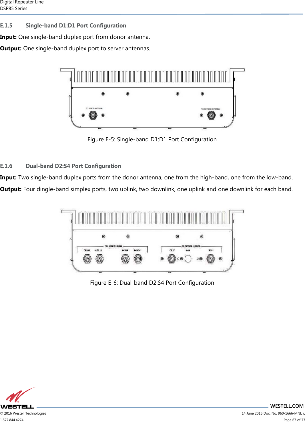 Digital Repeater Line DSP85 Series                       WESTELL.COM © 2016 Westell Technologies                         14 June 2016 Doc. No. 960-1666-MNL rJ 1.877.844.4274                             Page 67 of 77  E.1.5 Single-band D1:D1 Port Configuration Input: One single-band duplex port from donor antenna. Output: One single-band duplex port to server antennas.   Figure E-5: Single-band D1:D1 Port Configuration  E.1.6 Dual-band D2:S4 Port Configuration Input: Two single-band duplex ports from the donor antenna, one from the high-band, one from the low-band. Output: Four dingle-band simplex ports, two uplink, two downlink, one uplink and one downlink for each band.   Figure E-6: Dual-band D2:S4 Port Configuration    