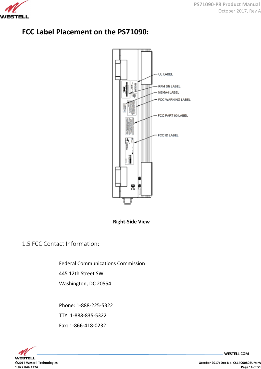      PS71090-P8 Product Manual  October 2017, Rev A  WESTELL.COM  ©2017 Westell Technologies    October 2017; Doc No. CS14000802UM rA 1.877.844.4274    Page 14 of 51  FCC Label Placement on the PS71090:               Right-Side View     1.5 FCC Contact Information:   Federal Communications Commission  445 12th Street SW  Washington, DC 20554    Phone: 1-888-225-5322  TTY: 1-888-835-5322  Fax: 1-866-418-0232    