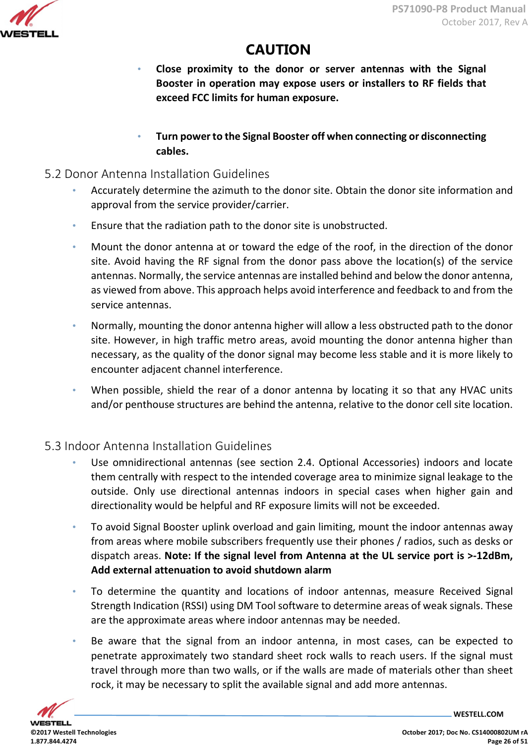      PS71090-P8 Product Manual  October 2017, Rev A  WESTELL.COM  ©2017 Westell Technologies    October 2017; Doc No. CS14000802UM rA 1.877.844.4274    Page 26 of 51 CAUTION  • Close  proximity  to  the  donor  or  server  antennas  with  the  Signal Booster in operation may expose users or installers to RF fields that exceed FCC limits for human exposure.    • Turn power to the Signal Booster off when connecting or disconnecting cables.  5.2 Donor Antenna Installation Guidelines  • Accurately determine the azimuth to the donor site. Obtain the donor site information and approval from the service provider/carrier.  • Ensure that the radiation path to the donor site is unobstructed.  • Mount the donor antenna at or toward the edge of the roof, in the direction of the donor site.  Avoid  having the RF  signal from  the donor  pass above the location(s) of the service antennas. Normally, the service antennas are installed behind and below the donor antenna, as viewed from above. This approach helps avoid interference and feedback to and from the service antennas.  • Normally, mounting the donor antenna higher will allow a less obstructed path to the donor site. However, in high traffic metro areas, avoid mounting the donor antenna higher than necessary, as the quality of the donor signal may become less stable and it is more likely to encounter adjacent channel interference.  • When possible, shield the rear of a  donor antenna by  locating it  so that any  HVAC units and/or penthouse structures are behind the antenna, relative to the donor cell site location.    5.3 Indoor Antenna Installation Guidelines  • Use  omnidirectional  antennas  (see  section  2.4.  Optional  Accessories)  indoors  and  locate them centrally with respect to the intended coverage area to minimize signal leakage to the outside.  Only  use  directional  antennas  indoors  in  special  cases  when  higher  gain  and directionality would be helpful and RF exposure limits will not be exceeded.  • To avoid Signal Booster uplink overload and gain limiting, mount the indoor antennas away from areas where mobile subscribers frequently use their phones / radios, such as desks or dispatch areas. Note: If the signal level from Antenna at the UL service port is &gt;-12dBm, Add external attenuation to avoid shutdown alarm • To  determine  the  quantity  and  locations  of  indoor  antennas,  measure  Received  Signal Strength Indication (RSSI) using DM Tool software to determine areas of weak signals. These are the approximate areas where indoor antennas may be needed.   • Be  aware  that  the  signal  from  an  indoor  antenna,  in  most  cases,  can  be  expected  to penetrate approximately two standard sheet rock walls to reach users. If the signal must travel through more than two walls, or if the walls are made of materials other than sheet rock, it may be necessary to split the available signal and add more antennas.       