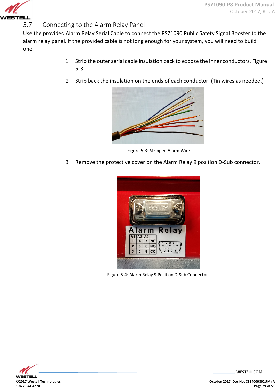      PS71090-P8 Product Manual  October 2017, Rev A  WESTELL.COM  ©2017 Westell Technologies    October 2017; Doc No. CS14000802UM rA 1.877.844.4274    Page 29 of 51 5.7  Connecting to the Alarm Relay Panel  Use the provided Alarm Relay Serial Cable to connect the PS71090 Public Safety Signal Booster to the alarm relay panel. If the provided cable is not long enough for your system, you will need to build one.   1. Strip the outer serial cable insulation back to expose the inner conductors, Figure 5-3.  2. Strip back the insulation on the ends of each conductor. (Tin wires as needed.)            Figure 5-3: Stripped Alarm Wire   3. Remove the protective cover on the Alarm Relay 9 position D-Sub connector.             Figure 5-4: Alarm Relay 9 Position D-Sub Connector           