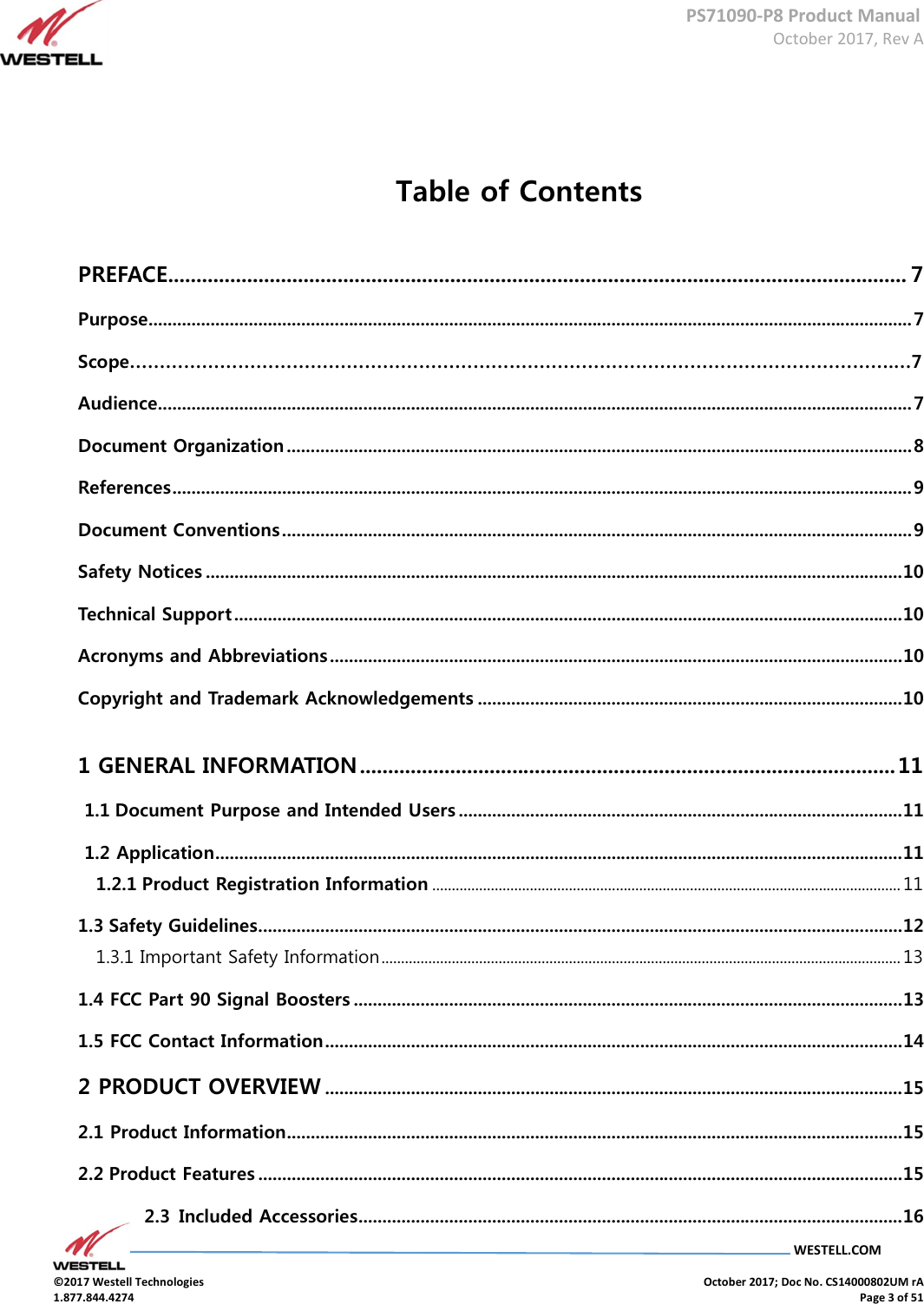      PS71090-P8 Product Manual  October 2017, Rev A  WESTELL.COM  ©2017 Westell Technologies    October 2017; Doc No. CS14000802UM rA 1.877.844.4274    Page 3 of 51  Table of Contents PREFACE................................................................................................................................... 7 Purpose ................................................................................................................................................................ 7 Scope……………………………………………………………………………………………………………….…7 Audience .............................................................................................................................................................. 7 Document Organization ................................................................................................................................... 8 References ........................................................................................................................................................... 9 Document Conventions .................................................................................................................................... 9 Safety Notices .................................................................................................................................................. 10 Technical Support ............................................................................................................................................ 10 Acronyms and Abbreviations ........................................................................................................................ 10 Copyright and Trademark Acknowledgements ......................................................................................... 10 1 GENERAL INFORMATION ............................................................................................... 11  1.1 Document Purpose and Intended Users ............................................................................................. 11  1.2 Application ................................................................................................................................................ 11 1.2.1 Product Registration Information ........................................................................................................................ 11 1.3 Safety Guidelines ....................................................................................................................................... 12 1.3.1 Important Safety Information ..................................................................................................................................... 13 1.4 FCC Part 90 Signal Boosters ................................................................................................................... 13 1.5 FCC Contact Information ......................................................................................................................... 14 2 PRODUCT OVERVIEW ......................................................................................................................... 15 2.1 Product Information ................................................................................................................................. 15 2.2 Product Features ....................................................................................................................................... 15 2.3  Included Accessories .................................................................................................................. 16 