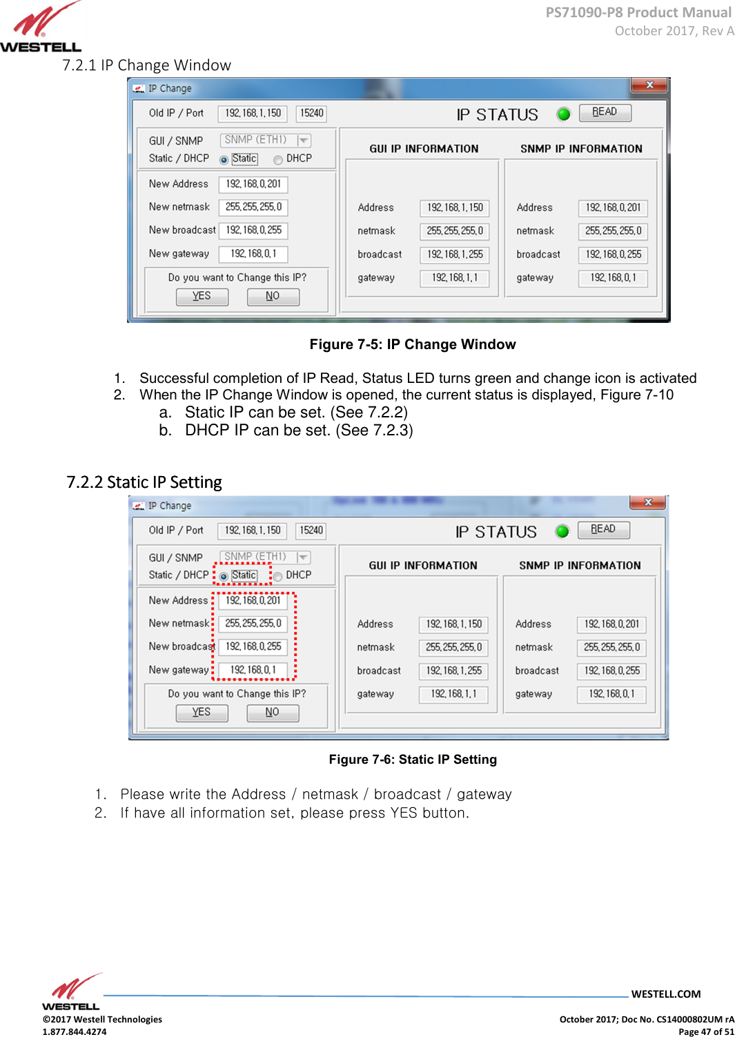      PS71090-P8 Product Manual  October 2017, Rev A  WESTELL.COM  ©2017 Westell Technologies    October 2017; Doc No. CS14000802UM rA 1.877.844.4274    Page 47 of 51 7.2.1 IP Change Window  Figure 7-5: IP Change Window 1.  Successful completion of IP Read, Status LED turns green and change icon is activated 2.  When the IP Change Window is opened, the current status is displayed, Figure 7-10 a.  Static IP can be set. (See 7.2.2) b.  DHCP IP can be set. (See 7.2.3)      7.2.2 7.2.2 7.2.2 7.2.2 Static IPStatic IPStatic IPStatic IP    SSSSettingettingettingetting     Figure 7-6: Static IP Setting 1. Please write the Address / netmask / broadcast / gateway 2. If have all information set, please press YES button.  