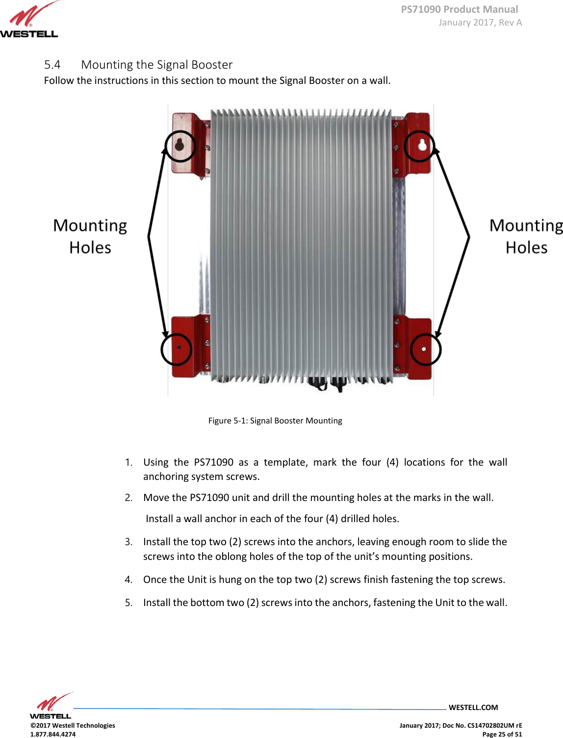 PS71090 Product Manual  January 2017, Rev A  WESTELL.COM  ©2017 Westell Technologies    January 2017; Doc No. CS14702802UM rE 1.877.844.4274    Page 25 of 51      5.4  Mounting the Signal Booster  Follow the instructions in this section to mount the Signal Booster on a wall.                 Figure 5-1: Signal Booster Mounting     1. Using  the  PS71090  as  a  template,  mark  the  four  (4)  locations  for  the  wall anchoring system screws.  2. Move the PS71090 unit and drill the mounting holes at the marks in the wall.   Install a wall anchor in each of the four (4) drilled holes.  3. Install the top two (2) screws into the anchors, leaving enough room to slide the screws into the oblong holes of the top of the unit’s mounting positions. 4. Once the Unit is hung on the top two (2) screws finish fastening the top screws. 5. Install the bottom two (2) screws into the anchors, fastening the Unit to the wall.      