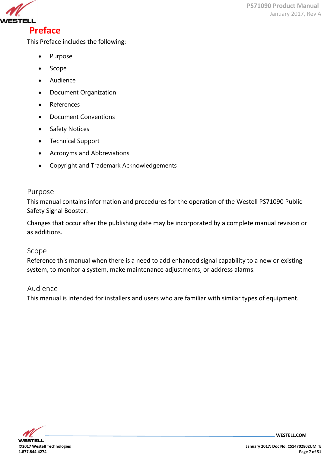 PS71090 Product Manual  January 2017, Rev A  WESTELL.COM  ©2017 Westell Technologies    January 2017; Doc No. CS14702802UM rE 1.877.844.4274    Page 7 of 51  Preface  This Preface includes the following:   Purpose   Scope   Audience   Document Organization   References   Document Conventions   Safety Notices   Technical Support   Acronyms and Abbreviations   Copyright and Trademark Acknowledgements    Purpose  This manual contains information and procedures for the operation of the Westell PS71090 Public Safety Signal Booster.  Changes that occur after the publishing date may be incorporated by a complete manual revision or as additions.   Scope  Reference this manual when there is a need to add enhanced signal capability to a new or existing system, to monitor a system, make maintenance adjustments, or address alarms.  Audience  This manual is intended for installers and users who are familiar with similar types of equipment.                    