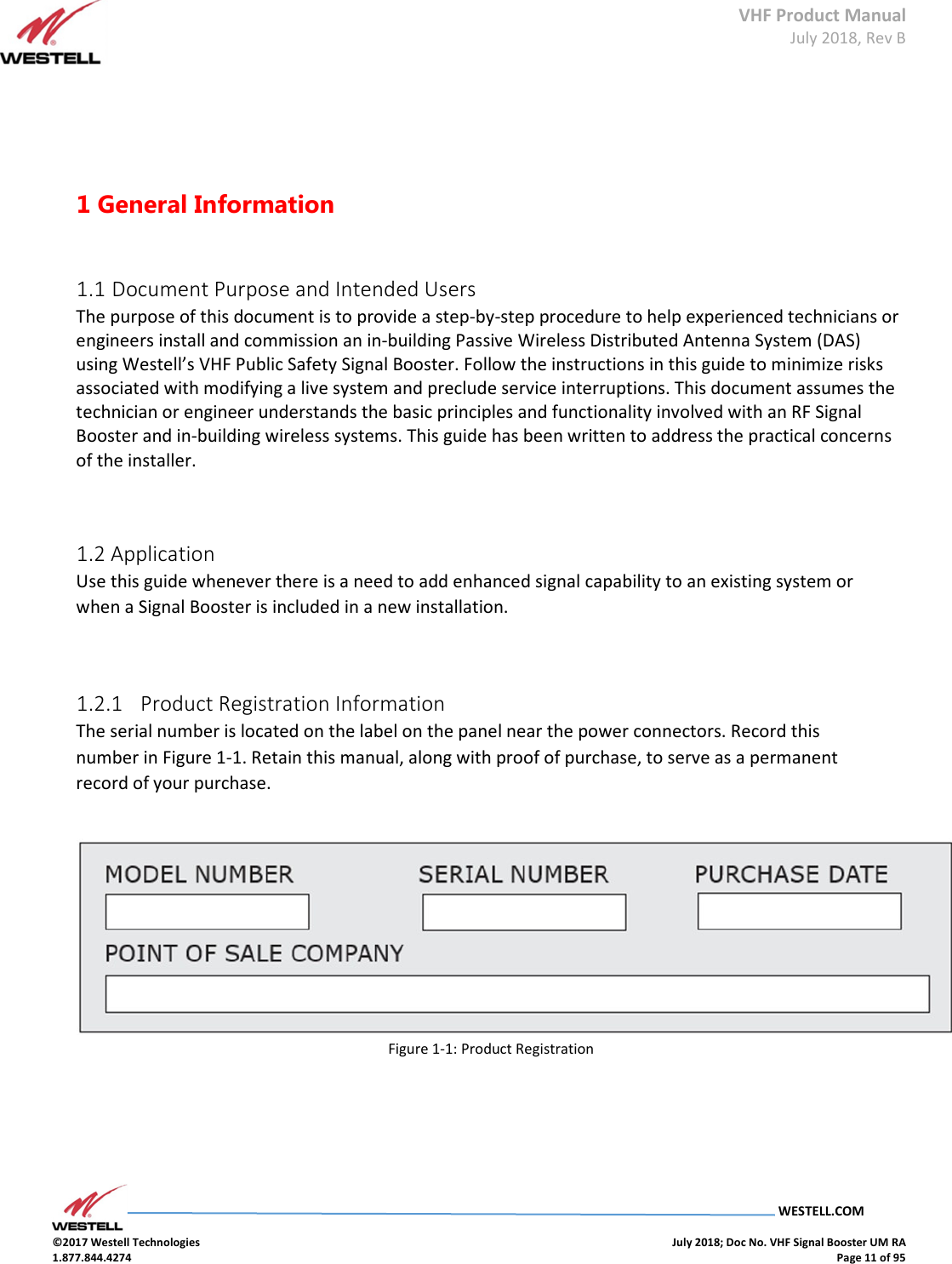 VHF Product Manual July 2018, Rev B   WESTELL.COM  ©2017 Westell Technologies    July 2018; Doc No. VHF Signal Booster UM RA 1.877.844.4274    Page 11 of 95      1 General Information    1.1 Document Purpose and Intended Users  The purpose of this document is to provide a step-by-step procedure to help experienced technicians or engineers install and commission an in-building Passive Wireless Distributed Antenna System (DAS) using Westell’s VHF Public Safety Signal Booster. Follow the instructions in this guide to minimize risks associated with modifying a live system and preclude service interruptions. This document assumes the technician or engineer understands the basic principles and functionality involved with an RF Signal Booster and in-building wireless systems. This guide has been written to address the practical concerns of the installer.    1.2 Application  Use this guide whenever there is a need to add enhanced signal capability to an existing system or when a Signal Booster is included in a new installation.    1.2.1   Product Registration Information  The serial number is located on the label on the panel near the power connectors. Record this number in Figure 1-1. Retain this manual, along with proof of purchase, to serve as a permanent record of your purchase.      Figure 1-1: Product Registration       