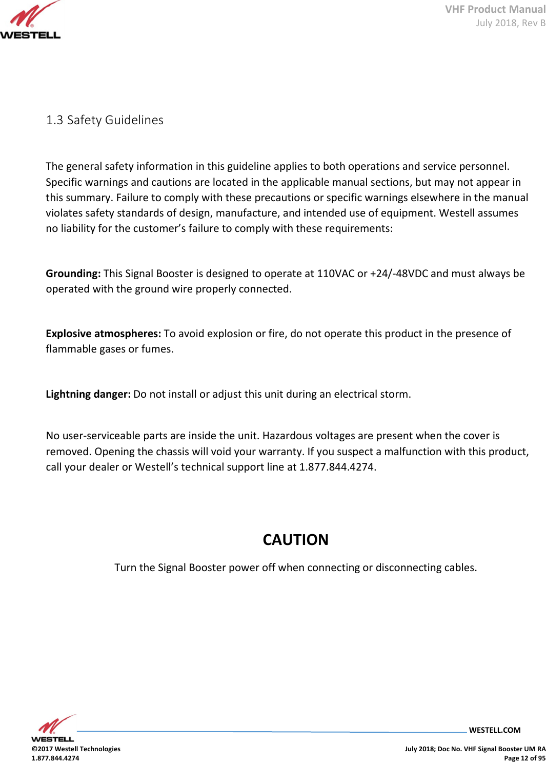 VHF Product Manual July 2018, Rev B   WESTELL.COM  ©2017 Westell Technologies    July 2018; Doc No. VHF Signal Booster UM RA 1.877.844.4274    Page 12 of 95         1.3 Safety Guidelines    The general safety information in this guideline applies to both operations and service personnel. Specific warnings and cautions are located in the applicable manual sections, but may not appear in this summary. Failure to comply with these precautions or specific warnings elsewhere in the manual violates safety standards of design, manufacture, and intended use of equipment. Westell assumes no liability for the customer’s failure to comply with these requirements:    Grounding: This Signal Booster is designed to operate at 110VAC or +24/-48VDC and must always be operated with the ground wire properly connected.     Explosive atmospheres: To avoid explosion or fire, do not operate this product in the presence of flammable gases or fumes.    Lightning danger: Do not install or adjust this unit during an electrical storm.     No user-serviceable parts are inside the unit. Hazardous voltages are present when the cover is removed. Opening the chassis will void your warranty. If you suspect a malfunction with this product, call your dealer or Westell’s technical support line at 1.877.844.4274.       CAUTION Turn the Signal Booster power off when connecting or disconnecting cables.               