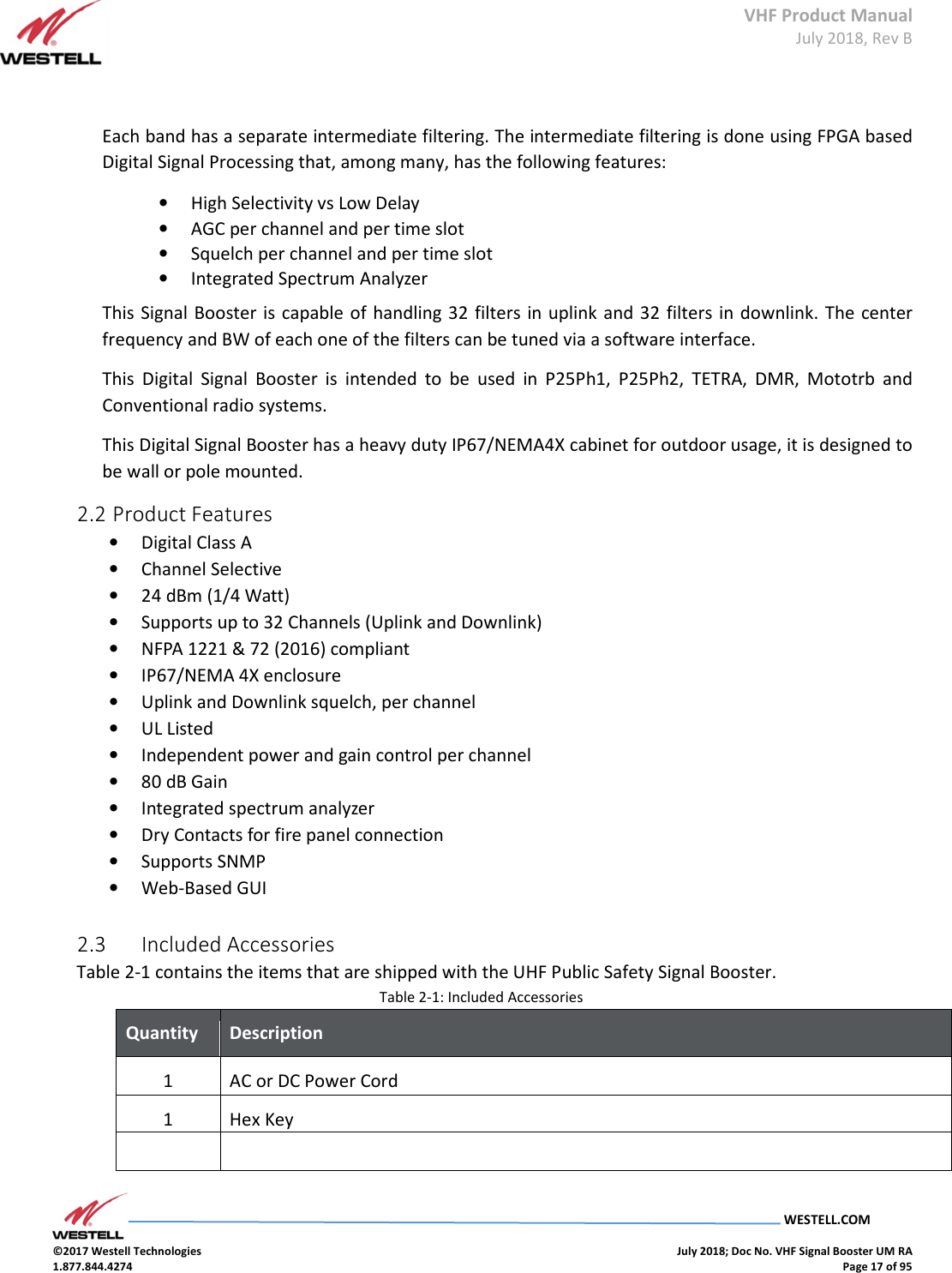 VHF Product Manual July 2018, Rev B   WESTELL.COM  ©2017 Westell Technologies    July 2018; Doc No. VHF Signal Booster UM RA 1.877.844.4274    Page 17 of 95   Each band has a separate intermediate filtering. The intermediate filtering is done using FPGA based Digital Signal Processing that, among many, has the following features:  • High Selectivity vs Low Delay  • AGC per channel and per time slot  • Squelch per channel and per time slot  • Integrated Spectrum Analyzer  This Signal Booster is  capable of  handling 32 filters in uplink and 32 filters in  downlink. The center frequency and BW of each one of the filters can be tuned via a software interface.  This  Digital  Signal  Booster  is  intended  to  be  used  in  P25Ph1,  P25Ph2,  TETRA,  DMR,  Mototrb  and Conventional radio systems. This Digital Signal Booster has a heavy duty IP67/NEMA4X cabinet for outdoor usage, it is designed to be wall or pole mounted. 2.2 Product Features  • Digital Class A  • Channel Selective  • 24 dBm (1/4 Watt)  • Supports up to 32 Channels (Uplink and Downlink)  • NFPA 1221 &amp; 72 (2016) compliant  • IP67/NEMA 4X enclosure  • Uplink and Downlink squelch, per channel  • UL Listed  • Independent power and gain control per channel  • 80 dB Gain  • Integrated spectrum analyzer  • Dry Contacts for fire panel connection  • Supports SNMP  • Web-Based GUI      2.3  Included Accessories  Table 2-1 contains the items that are shipped with the UHF Public Safety Signal Booster. Table 2-1: Included Accessories Quantity  Description  1 AC or DC Power Cord 1 Hex Key   