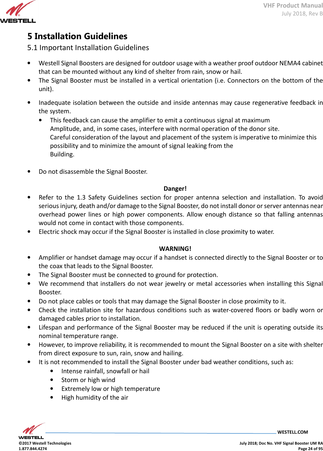VHF Product Manual July 2018, Rev B   WESTELL.COM  ©2017 Westell Technologies    July 2018; Doc No. VHF Signal Booster UM RA 1.877.844.4274    Page 24 of 95  5 Installation Guidelines 5.1 Important Installation Guidelines • Westell Signal Boosters are designed for outdoor usage with a weather proof outdoor NEMA4 cabinet that can be mounted without any kind of shelter from rain, snow or hail. • The Signal Booster must be installed in a vertical orientation (i.e. Connectors on the bottom of the unit).  • Inadequate isolation between the outside and inside antennas may cause regenerative feedback in the system.  • This feedback can cause the amplifier to emit a continuous signal at maximum  Amplitude, and, in some cases, interfere with normal operation of the donor site.  Careful consideration of the layout and placement of the system is imperative to minimize this possibility and to minimize the amount of signal leaking from the  Building.   • Do not disassemble the Signal Booster.   Danger! • Refer  to  the  1.3  Safety  Guidelines  section  for  proper  antenna  selection  and  installation.  To  avoid serious injury, death and/or damage to the Signal Booster, do not install donor or server antennas near overhead power lines  or  high  power  components. Allow  enough distance so that falling  antennas would not come in contact with those components.  • Electric shock may occur if the Signal Booster is installed in close proximity to water.   WARNING! • Amplifier or handset damage may occur if a handset is connected directly to the Signal Booster or to the coax that leads to the Signal Booster.  • The Signal Booster must be connected to ground for protection.  • We recommend that installers do not wear jewelry or metal accessories when installing this Signal Booster.  • Do not place cables or tools that may damage the Signal Booster in close proximity to it.  • Check the  installation  site for hazardous conditions  such as water-covered floors or badly worn or damaged cables prior to installation.  • Lifespan and performance of the Signal Booster may be reduced if the unit is operating outside its nominal temperature range.  • However, to improve reliability, it is recommended to mount the Signal Booster on a site with shelter from direct exposure to sun, rain, snow and hailing. • It is not recommended to install the Signal Booster under bad weather conditions, such as: • Intense rainfall, snowfall or hail • Storm or high wind • Extremely low or high temperature • High humidity of the air    