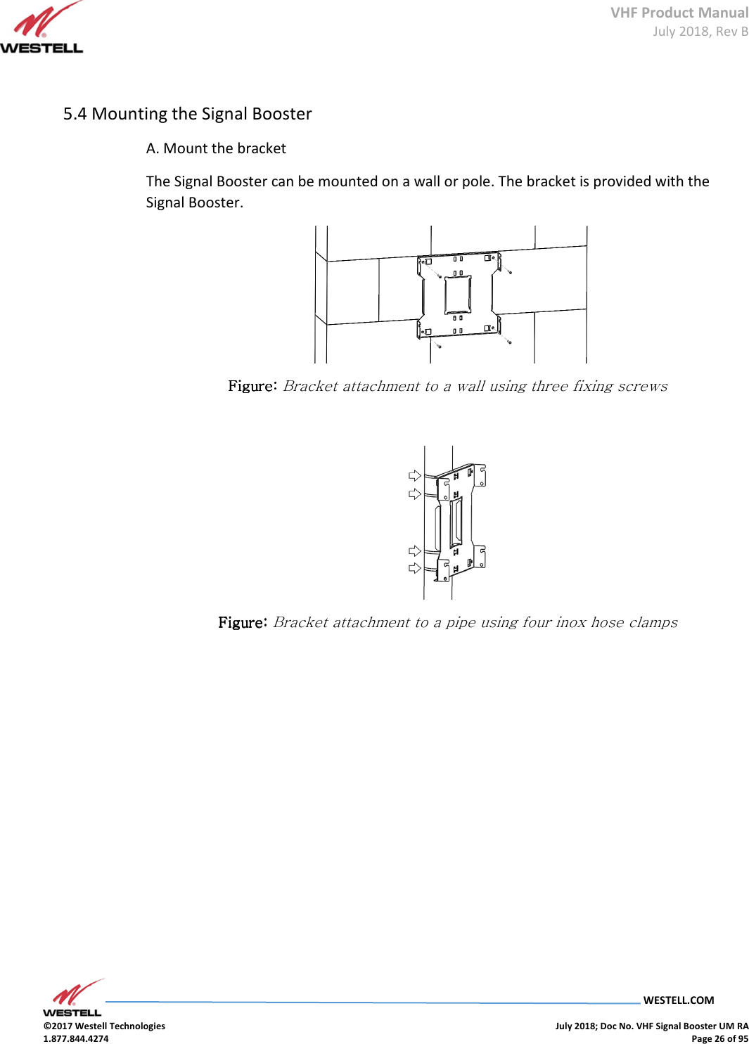 VHF Product Manual July 2018, Rev B   WESTELL.COM  ©2017 Westell Technologies    July 2018; Doc No. VHF Signal Booster UM RA 1.877.844.4274    Page 26 of 95   5.4 Mounting the Signal Booster  A. Mount the bracket The Signal Booster can be mounted on a wall or pole. The bracket is provided with the Signal Booster.  Figure: Figure: Figure: Figure: Bracket attachment to a wall using three fixing screws   Figure: Figure: Figure: Figure: Bracket attachment to a pipe using four inox hose clamps     
