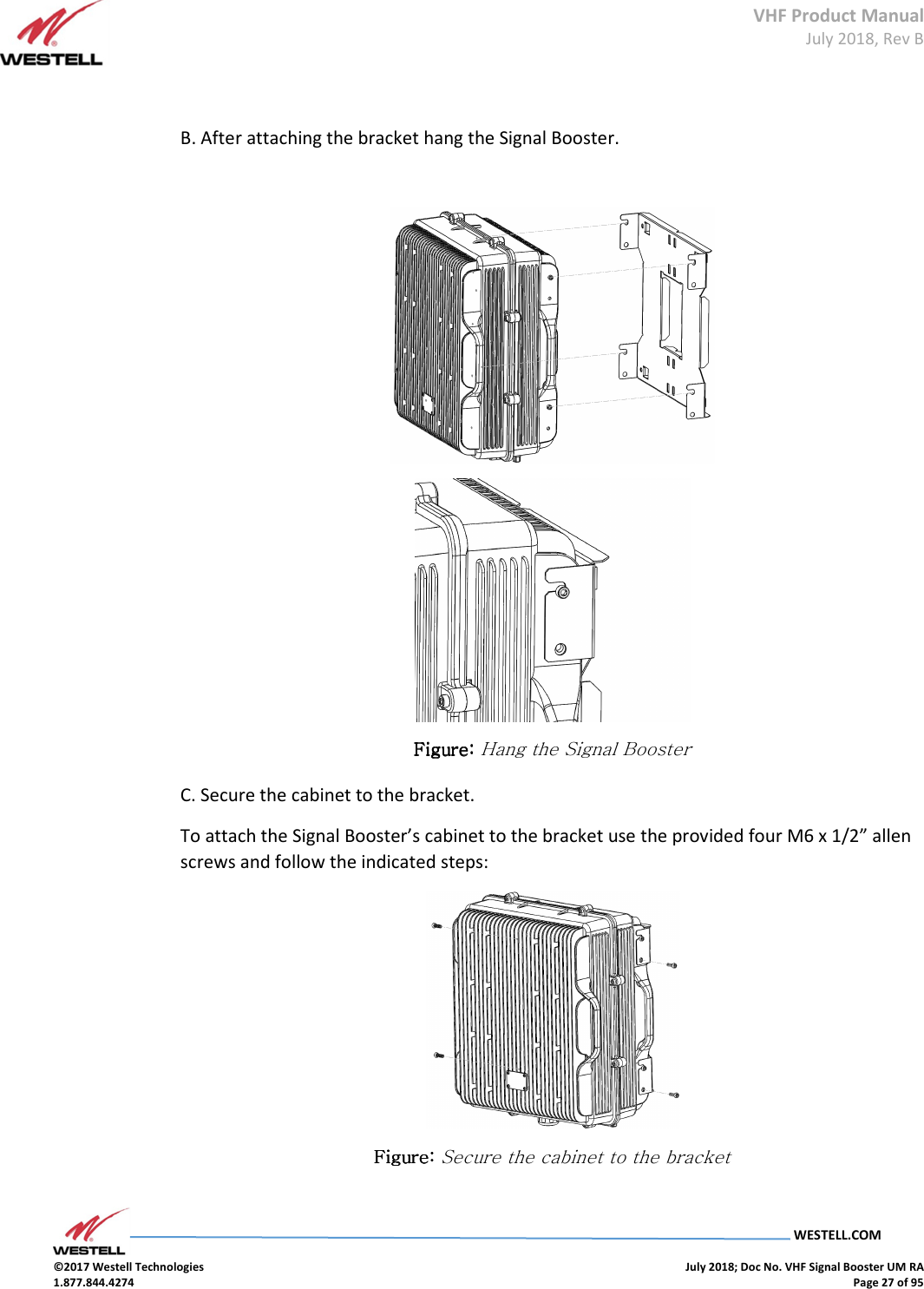 VHF Product Manual July 2018, Rev B   WESTELL.COM  ©2017 Westell Technologies    July 2018; Doc No. VHF Signal Booster UM RA 1.877.844.4274    Page 27 of 95   B. After attaching the bracket hang the Signal Booster.    Figure: Figure: Figure: Figure: Hang the Signal Booster C. Secure the cabinet to the bracket. To attach the Signal Booster’s cabinet to the bracket use the provided four M6 x 1/2” allen screws and follow the indicated steps:  Figure: Figure: Figure: Figure: Secure the cabinet to the bracket     