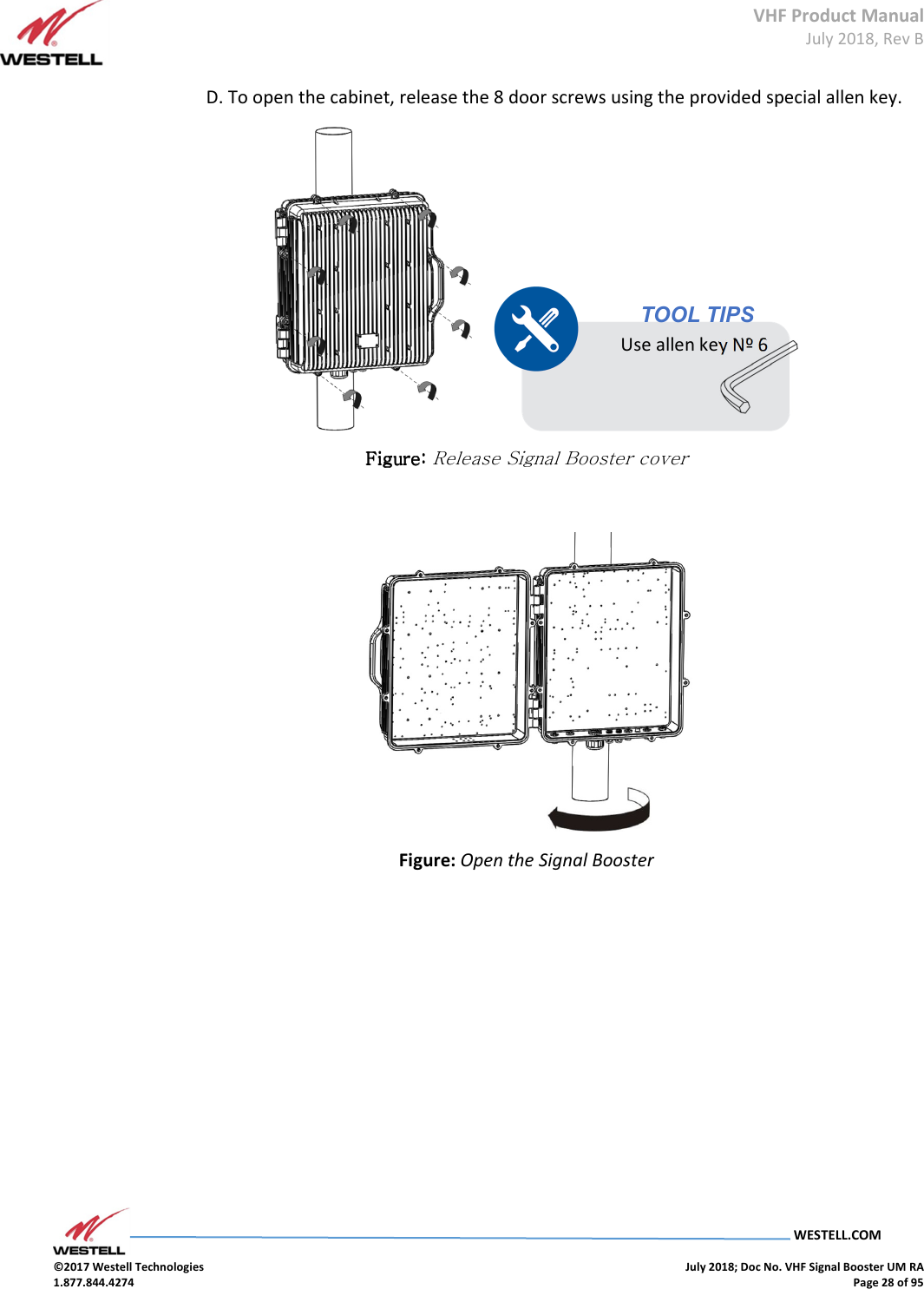 VHF Product Manual July 2018, Rev B   WESTELL.COM  ©2017 Westell Technologies    July 2018; Doc No. VHF Signal Booster UM RA 1.877.844.4274    Page 28 of 95  D. To open the cabinet, release the 8 door screws using the provided special allen key.        Figure: Figure: Figure: Figure: Release Signal Booster cover   Figure: Open the Signal Booster    TOOL TIPS Use allen key Nº 6 