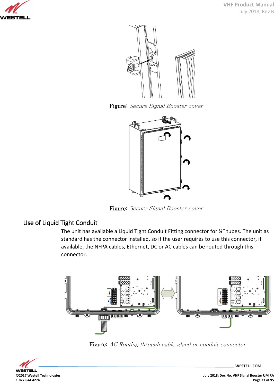 VHF Product Manual July 2018, Rev B   WESTELL.COM  ©2017 Westell Technologies    July 2018; Doc No. VHF Signal Booster UM RA 1.877.844.4274    Page 33 of 95   Figure: Figure: Figure: Figure: Secure Signal Booster cover  Figure: Figure: Figure: Figure: Secure Signal Booster cover Use of Liquid Tight ConduitUse of Liquid Tight ConduitUse of Liquid Tight ConduitUse of Liquid Tight Conduit    The unit has available a Liquid Tight Conduit Fitting connector for ¾” tubes. The unit as standard has the connector installed, so if the user requires to use this connector, if available, the NFPA cables, Ethernet, DC or AC cables can be routed through this connector.   Figure: Figure: Figure: Figure: AC Routing through cable gland or conduit connector  