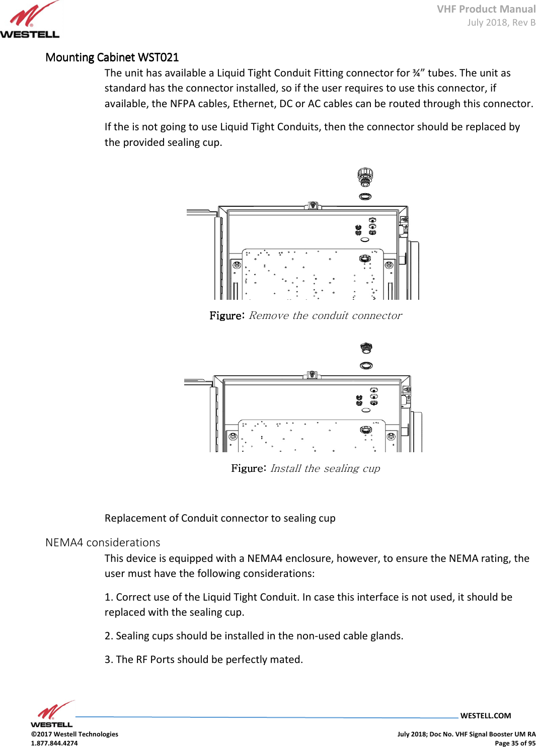 VHF Product Manual July 2018, Rev B   WESTELL.COM  ©2017 Westell Technologies    July 2018; Doc No. VHF Signal Booster UM RA 1.877.844.4274    Page 35 of 95  Mounting Cabinet Mounting Cabinet Mounting Cabinet Mounting Cabinet WST021WST021WST021WST021    The unit has available a Liquid Tight Conduit Fitting connector for ¾” tubes. The unit as standard has the connector installed, so if the user requires to use this connector, if available, the NFPA cables, Ethernet, DC or AC cables can be routed through this connector. If the is not going to use Liquid Tight Conduits, then the connector should be replaced by the provided sealing cup.  Figure: Figure: Figure: Figure: Remove the conduit connector  FigureFigureFigureFigure: : : : Install the sealing cup  Replacement of Conduit connector to sealing cup NEMA4 considerations This device is equipped with a NEMA4 enclosure, however, to ensure the NEMA rating, the user must have the following considerations: 1. Correct use of the Liquid Tight Conduit. In case this interface is not used, it should be replaced with the sealing cup. 2. Sealing cups should be installed in the non-used cable glands. 3. The RF Ports should be perfectly mated.  