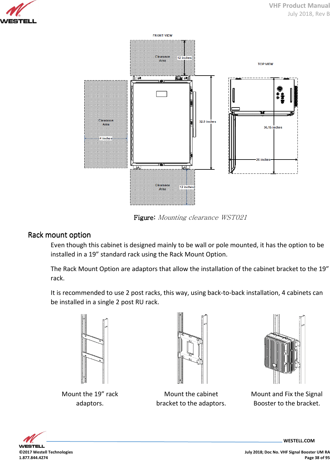 VHF Product Manual July 2018, Rev B   WESTELL.COM  ©2017 Westell Technologies    July 2018; Doc No. VHF Signal Booster UM RA 1.877.844.4274    Page 38 of 95   Figure: Figure: Figure: Figure: Mounting clearance WST021 Rack mount optionRack mount optionRack mount optionRack mount option    Even though this cabinet is designed mainly to be wall or pole mounted, it has the option to be installed in a 19” standard rack using the Rack Mount Option. The Rack Mount Option are adaptors that allow the installation of the cabinet bracket to the 19” rack. It is recommended to use 2 post racks, this way, using back-to-back installation, 4 cabinets can be installed in a single 2 post RU rack.                                          Mount the 19” rack adaptors. Mount the cabinet bracket to the adaptors. Mount and Fix the Signal Booster to the bracket. 