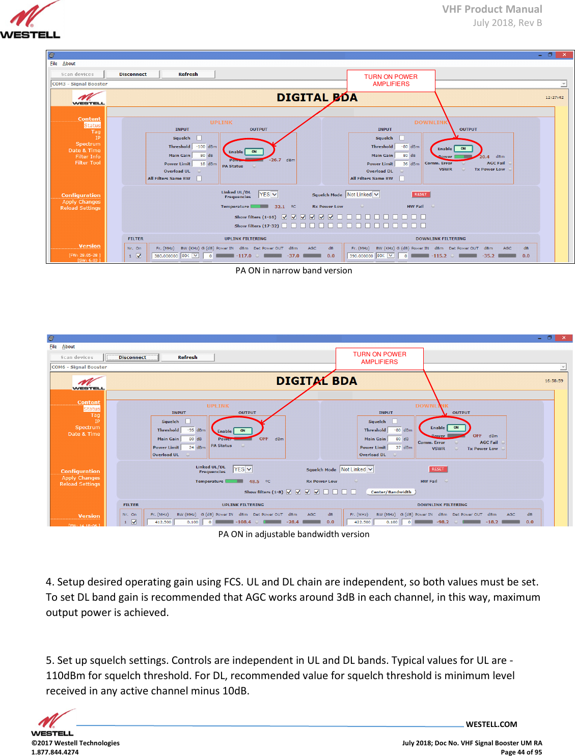 VHF Product Manual July 2018, Rev B   WESTELL.COM  ©2017 Westell Technologies    July 2018; Doc No. VHF Signal Booster UM RA 1.877.844.4274    Page 44 of 95  TURN ON POWER AMPLIFIERSPA ON in narrow band version   TURN ON POWER AMPLIFIERSPA ON in adjustable bandwidth version  4. Setup desired operating gain using FCS. UL and DL chain are independent, so both values must be set. To set DL band gain is recommended that AGC works around 3dB in each channel, in this way, maximum output power is achieved.   5. Set up squelch settings. Controls are independent in UL and DL bands. Typical values for UL are -110dBm for squelch threshold. For DL, recommended value for squelch threshold is minimum level received in any active channel minus 10dB.  