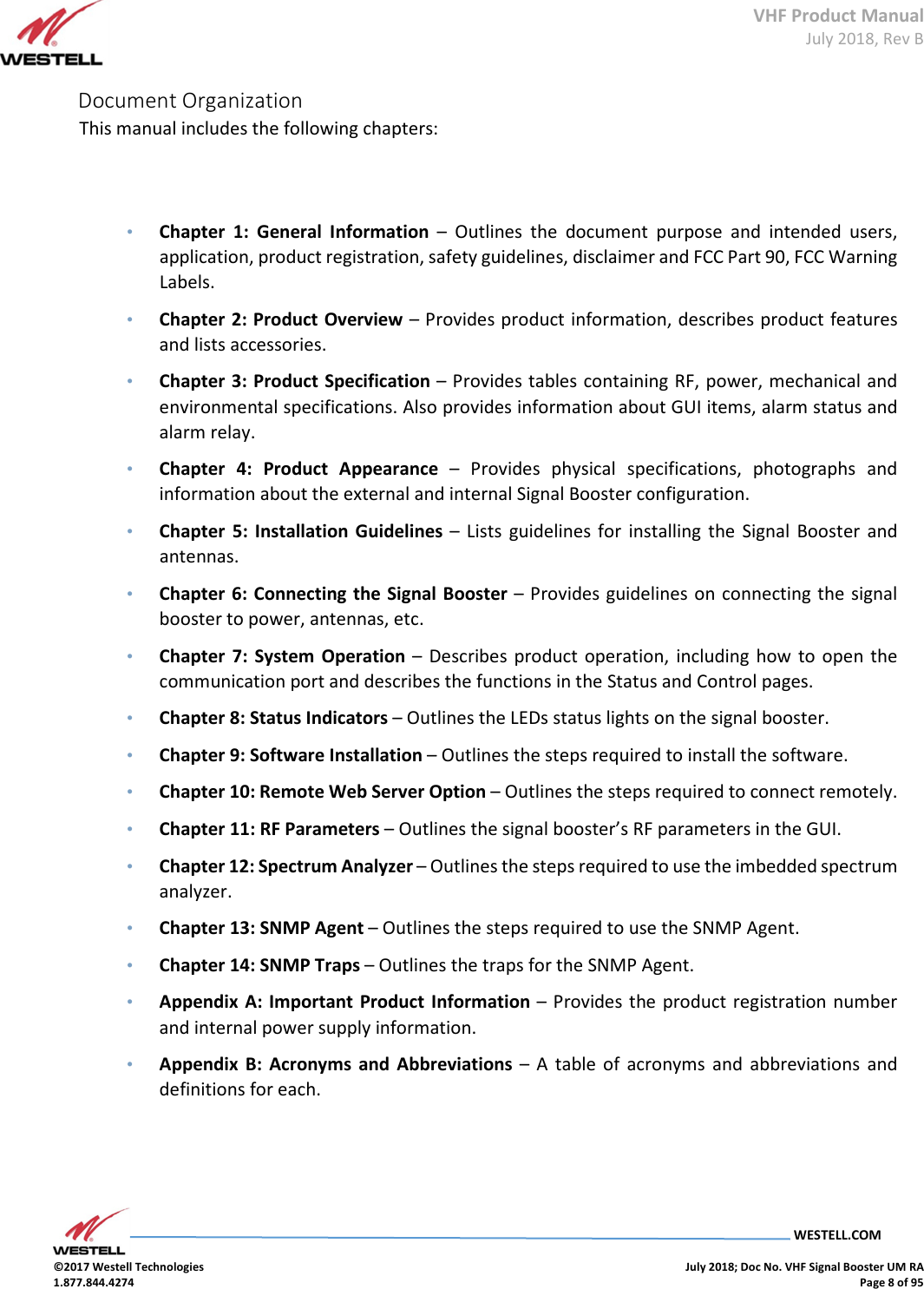 VHF Product Manual July 2018, Rev B   WESTELL.COM  ©2017 Westell Technologies    July 2018; Doc No. VHF Signal Booster UM RA 1.877.844.4274    Page 8 of 95  Document Organization   This manual includes the following chapters:    • Chapter  1:  General  Information  –  Outlines  the  document  purpose  and  intended  users, application, product registration, safety guidelines, disclaimer and FCC Part 90, FCC Warning Labels.  • Chapter 2: Product Overview – Provides product information, describes product features and lists accessories.  • Chapter 3: Product Specification – Provides tables containing RF, power, mechanical and environmental specifications. Also provides information about GUI items, alarm status and alarm relay.  • Chapter  4:  Product Appearance  –  Provides  physical  specifications,  photographs  and information about the external and internal Signal Booster configuration.  • Chapter  5:  Installation  Guidelines –  Lists  guidelines for  installing  the  Signal  Booster  and antennas.  • Chapter 6: Connecting the  Signal Booster – Provides guidelines on connecting the signal booster to power, antennas, etc. • Chapter  7: System  Operation –  Describes  product operation,  including  how to  open  the communication port and describes the functions in the Status and Control pages.  • Chapter 8: Status Indicators – Outlines the LEDs status lights on the signal booster.   • Chapter 9: Software Installation – Outlines the steps required to install the software.   • Chapter 10: Remote Web Server Option – Outlines the steps required to connect remotely.   • Chapter 11: RF Parameters – Outlines the signal booster’s RF parameters in the GUI.   • Chapter 12: Spectrum Analyzer – Outlines the steps required to use the imbedded spectrum analyzer.   • Chapter 13: SNMP Agent – Outlines the steps required to use the SNMP Agent.   • Chapter 14: SNMP Traps – Outlines the traps for the SNMP Agent. • Appendix A:  Important  Product Information –  Provides  the  product registration number and internal power supply information.  • Appendix  B:  Acronyms  and Abbreviations  –  A  table of  acronyms  and  abbreviations  and definitions for each.         