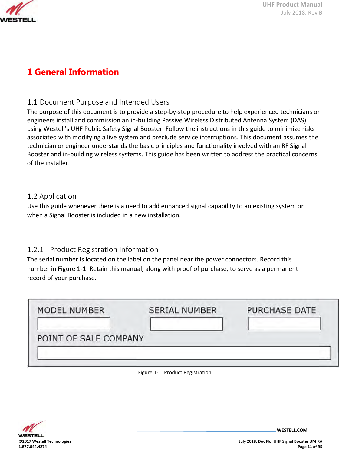 UHF Product Manual July 2018, Rev B   WESTELL.COM  ©2017 Westell Technologies    July 2018; Doc No. UHF Signal Booster UM RA 1.877.844.4274    Page 11 of 95      1 General Information    1.1 Document Purpose and Intended Users  The purpose of this document is to provide a step-by-step procedure to help experienced technicians or engineers install and commission an in-building Passive Wireless Distributed Antenna System (DAS) using Westell’s UHF Public Safety Signal Booster. Follow the instructions in this guide to minimize risks associated with modifying a live system and preclude service interruptions. This document assumes the technician or engineer understands the basic principles and functionality involved with an RF Signal Booster and in-building wireless systems. This guide has been written to address the practical concerns of the installer.    1.2 Application  Use this guide whenever there is a need to add enhanced signal capability to an existing system or when a Signal Booster is included in a new installation.    1.2.1   Product Registration Information  The serial number is located on the label on the panel near the power connectors. Record this number in Figure 1-1. Retain this manual, along with proof of purchase, to serve as a permanent record of your purchase.      Figure 1-1: Product Registration       